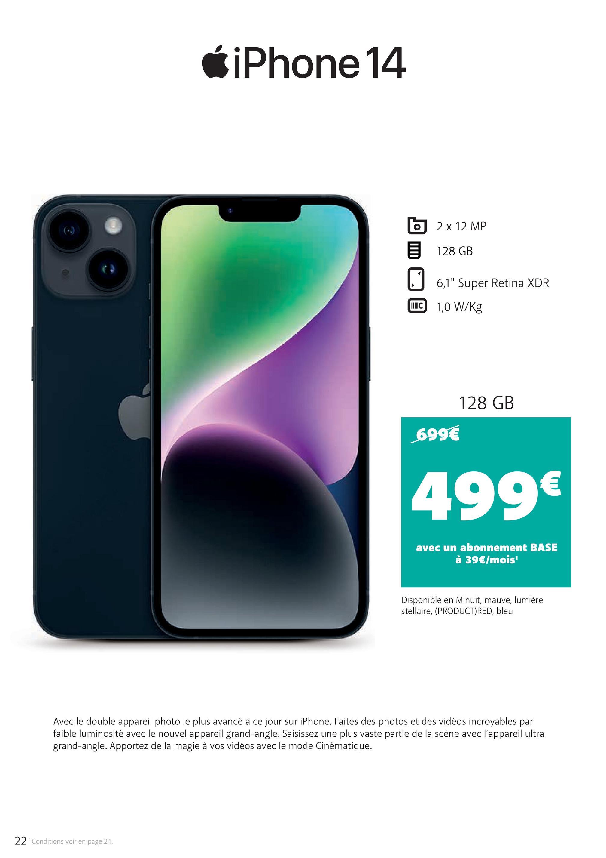 iPhone 14
2 x 12 MP
目 128 GB
☐ 6,1" Super Retina XDR
II C 1,0 W/Kg
699€
128 GB
499€
avec un abonnement BASE
à 39€/mois¹
Disponible en Minuit, mauve, lumière
stellaire, (PRODUCT) RED, bleu
Avec le double appareil photo le plus avancé à ce jour sur iPhone. Faites des photos et des vidéos incroyables par
faible luminosité avec le nouvel appareil grand-angle. Saisissez une plus vaste partie de la scène avec l'appareil ultra
grand-angle. Apportez de la magie à vos vidéos avec le mode Cinématique.
22 Conditions voir en page 24.