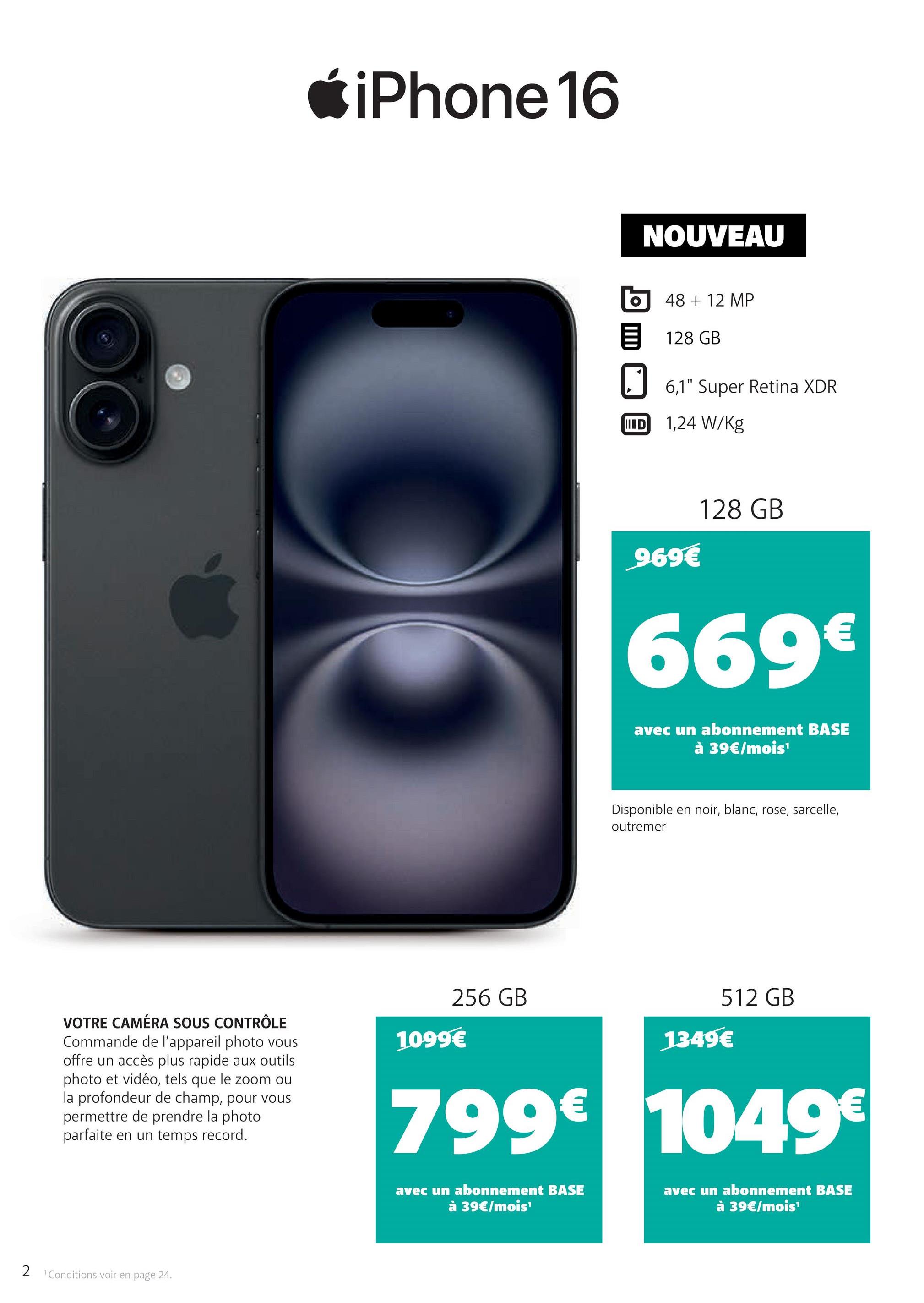 iPhone 16
NOUVEAU
48 + 12 MP
目 128 GB
6,1" Super Retina XDR
ID 1,24 W/kg
969€
128 GB
669€
avec un abonnement BASE
à 39€/mois¹
Disponible en noir, blanc, rose, sarcelle,
outremer
VOTRE CAMÉRA SOUS CONTRÔLE
Commande de l'appareil photo vous
offre un accès plus rapide aux outils
photo et vidéo, tels que le zoom ou
la profondeur de champ, pour vous
permettre de prendre la photo
parfaite en un temps record.
256 GB
512 GB
1349€
1099€
799€ 1049€
2
1 Conditions voir en page 24.
avec un abonnement BASE
à 39€/mois¹
avec un abonnement BASE
à 39€/mois¹