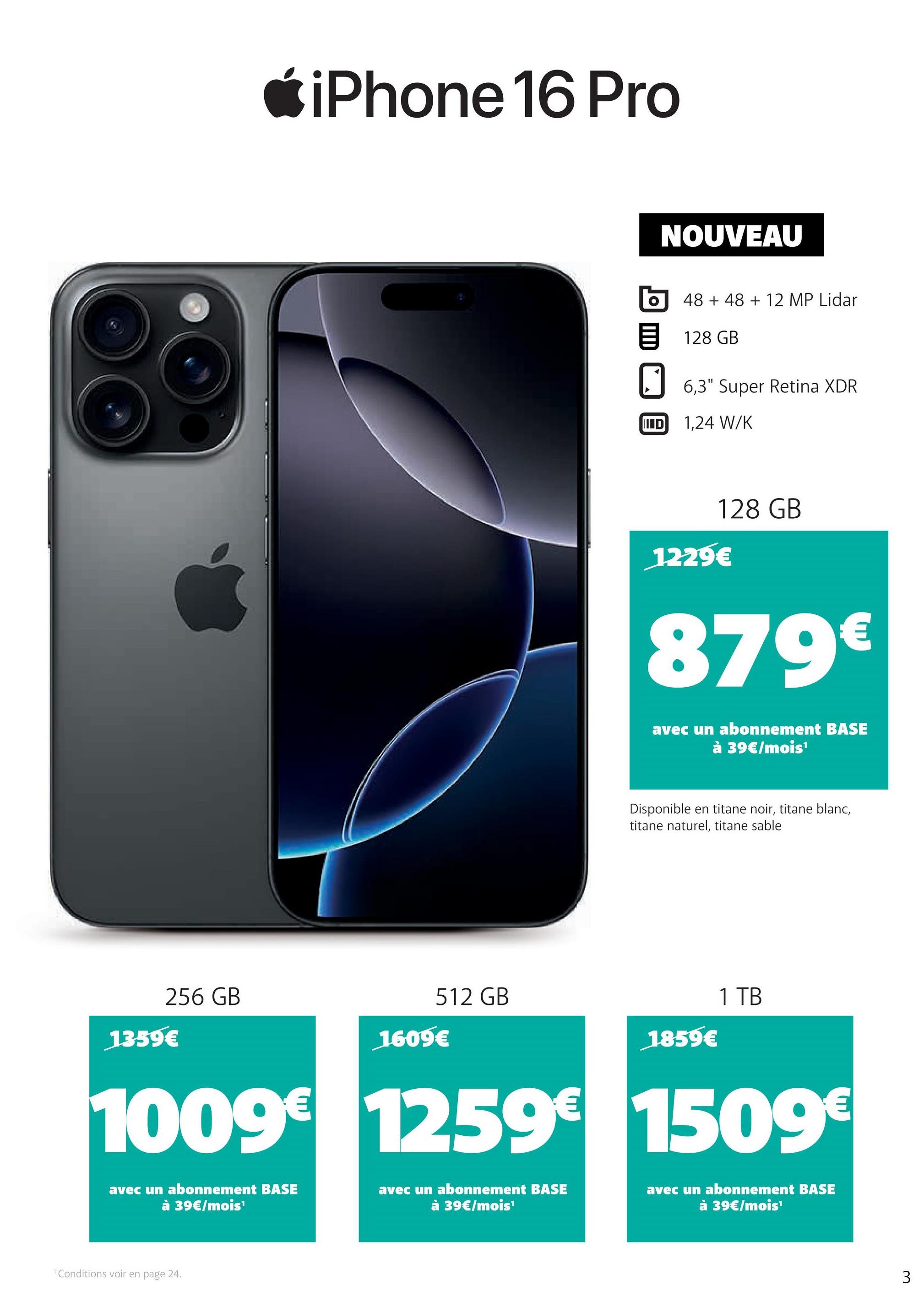 iPhone 16 Pro
512 GB
256 GB
1359€
1609€
NOUVEAU
O 48 +48 + 12 MP Lidar
目 128 GB
6,3" Super Retina XDR
IID 1,24 W/K
1229€
128 GB
879€
avec un abonnement BASE
à 39€/mois¹
Disponible en titane noir, titane blanc,
titane naturel, titane sable
1859€
1 TB
1009€ 1259€ 1509€
avec un abonnement BASE
à 39€/mois¹
avec un abonnement BASE
à 39€/mois¹
avec un abonnement BASE
à 39€/mois¹
1 Conditions voir en page 24.
3