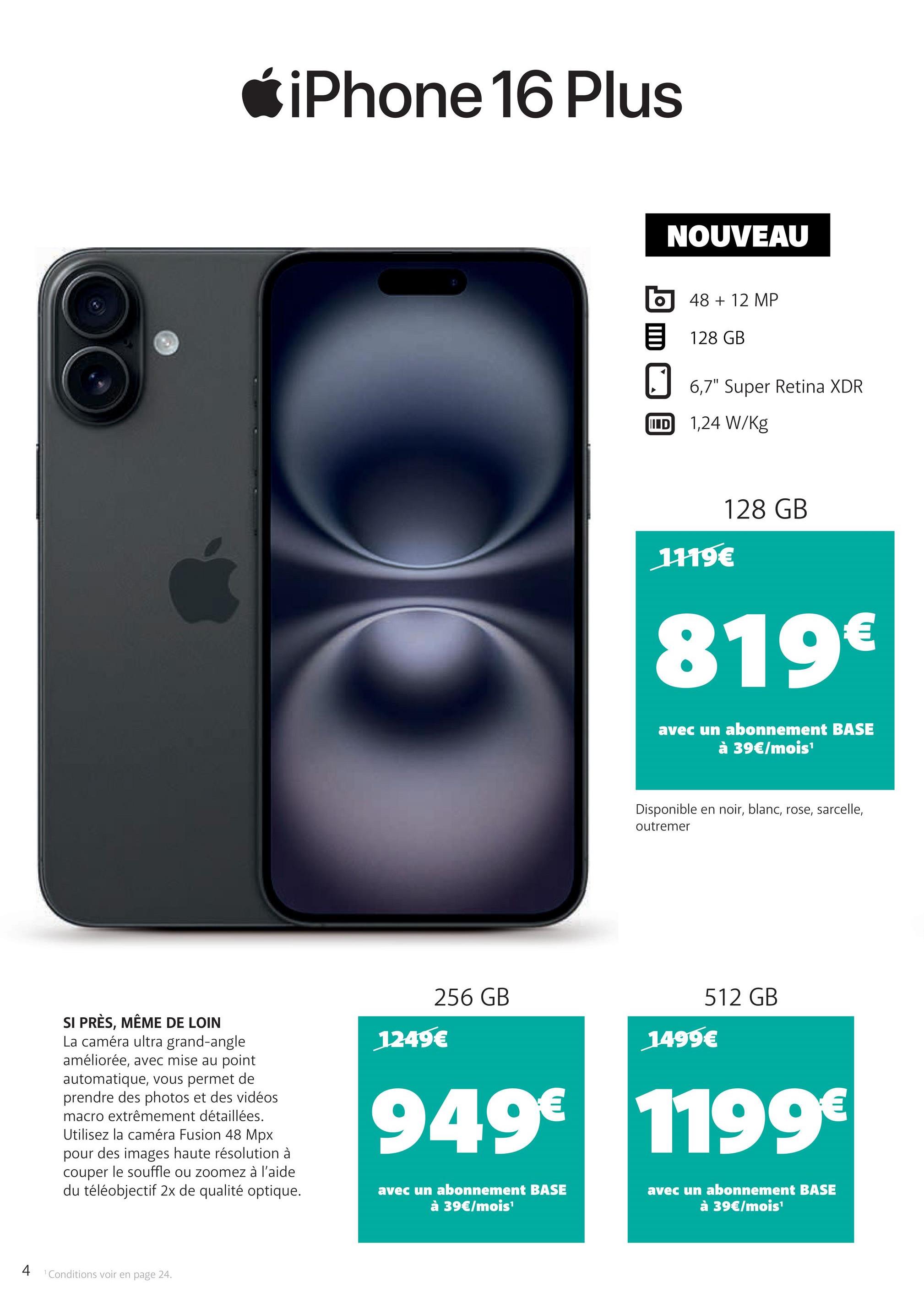 iPhone 16 Plus
NOUVEAU
48 + 12 MP
128 GB
6,7" Super Retina XDR
ID 1,24 W/Kg
1119€
128 GB
819€
avec un abonnement BASE
à 39€/mois¹
Disponible en noir, blanc, rose, sarcelle,
outremer
SI PRÈS, MÊME DE LOIN
La caméra ultra grand-angle
améliorée, avec mise au point
automatique, vous permet de
prendre des photos et des vidéos
macro extrêmement détaillées.
Utilisez la caméra Fusion 48 Mpx
pour des images haute résolution à
couper le souffle ou zoomez à l'aide
du téléobjectif 2x de qualité optique.
512 GB
256 GB
1499€
1249€
949€ 1199€
avec un abonnement BASE
à 39€/mois¹
avec un abonnement BASE
à 39€/mois¹
4
1 Conditions voir en page 24.