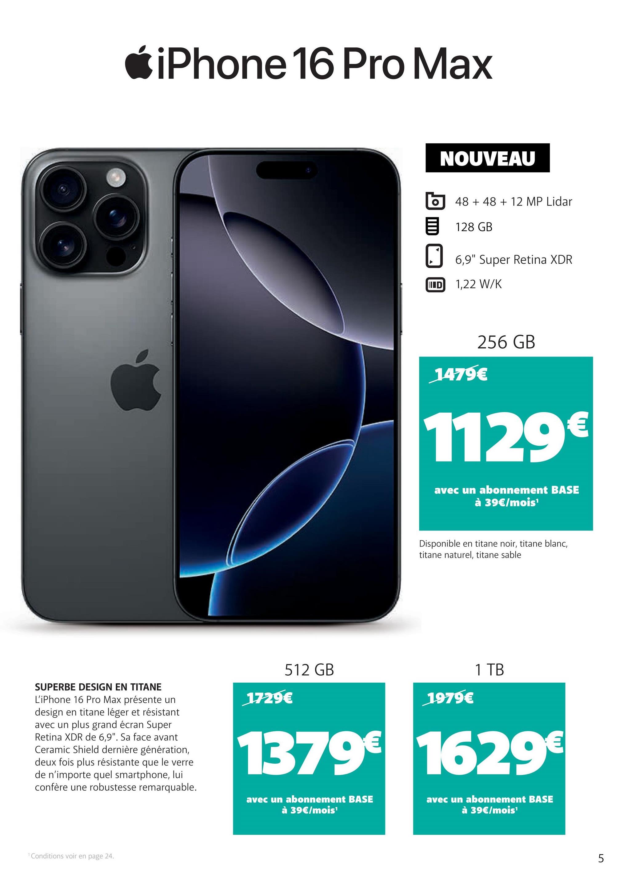 *iPhone 16 Pro Max
NOUVEAU
48 +48 + 12 MP Lidar
目 128 GB
IIID
6,9" Super Retina XDRI
1,22 W/K
256 GB
1479€
1129€
avec un abonnement BASE
à 39€/mois¹
Disponible en titane noir, titane blanc,
titane naturel, titane sable
SUPERBE DESIGN EN TITANE
L'iPhone 16 Pro Max présente un
design en titane léger et résistant
avec un plus grand écran Super
Retina XDR de 6,9". Sa face avant
Ceramic Shield dernière génération,
deux fois plus résistante que le verre
de n'importe quel smartphone, lui
confère une robustesse remarquable.
512 GB
1979€
1729€
1 TB
1379€ 1629€
avec un abonnement BASE
à 39€/mois¹
avec un abonnement BASE
à 39€/mois¹
1 Conditions voir en page 24.
5