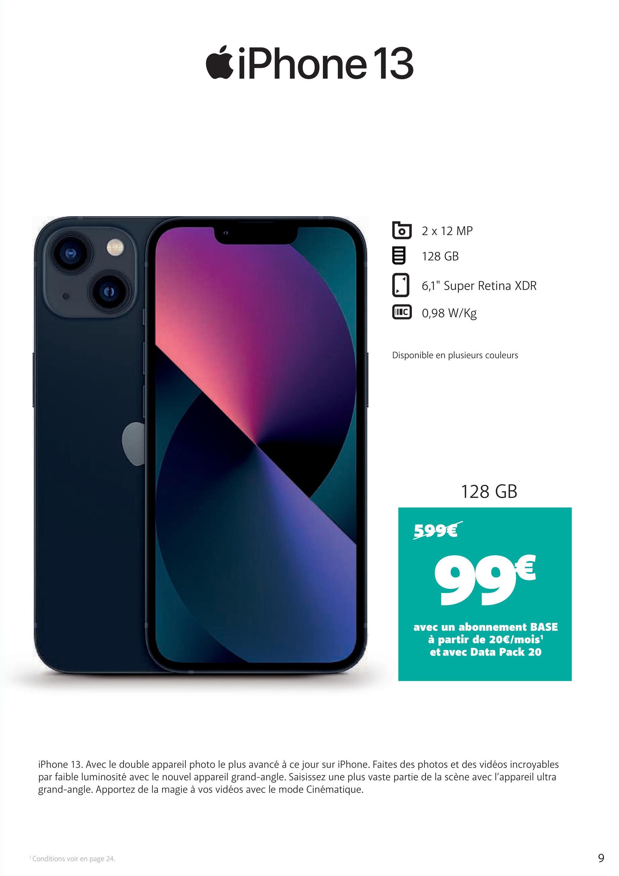 iPhone 13
2 x 12 MP
128 GB
6,1" Super Retina XDR
IC 0,98 W/Kg
Disponible en plusieurs couleurs
599€
128 GB
99€
avec un abonnement BASE
à partir de 20€/mois'
et avec Data Pack 20
iPhone 13. Avec le double appareil photo le plus avancé à ce jour sur iPhone. Faites des photos et des vidéos incroyables
par
faible luminosité avec le nouvel appareil grand-angle. Saisissez une plus vaste partie de la scène avec l'appareil ultra
grand-angle. Apportez de la magie à vos vidéos avec le mode Cinématique.
1 Conditions voir en page 24.
9