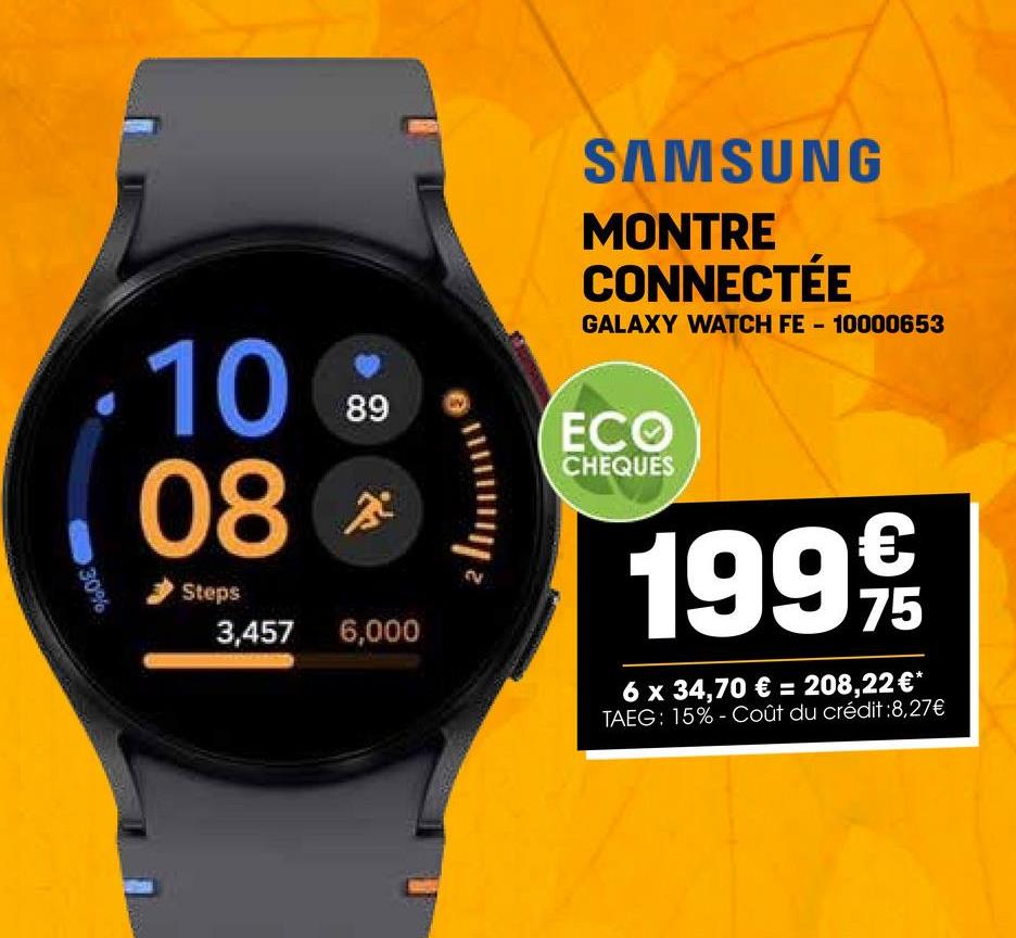 SAMSUNG
MONTRE
CONNECTÉE
GALAXY WATCH FE - 10000653
100
08
Steps
68
89
3,457 6,000
ECO
CHEQUES
€
1999/19
75
6 x 34,70 € = 208,22 €*
TAEG: 15%-Coût du crédit :8,27€
30%