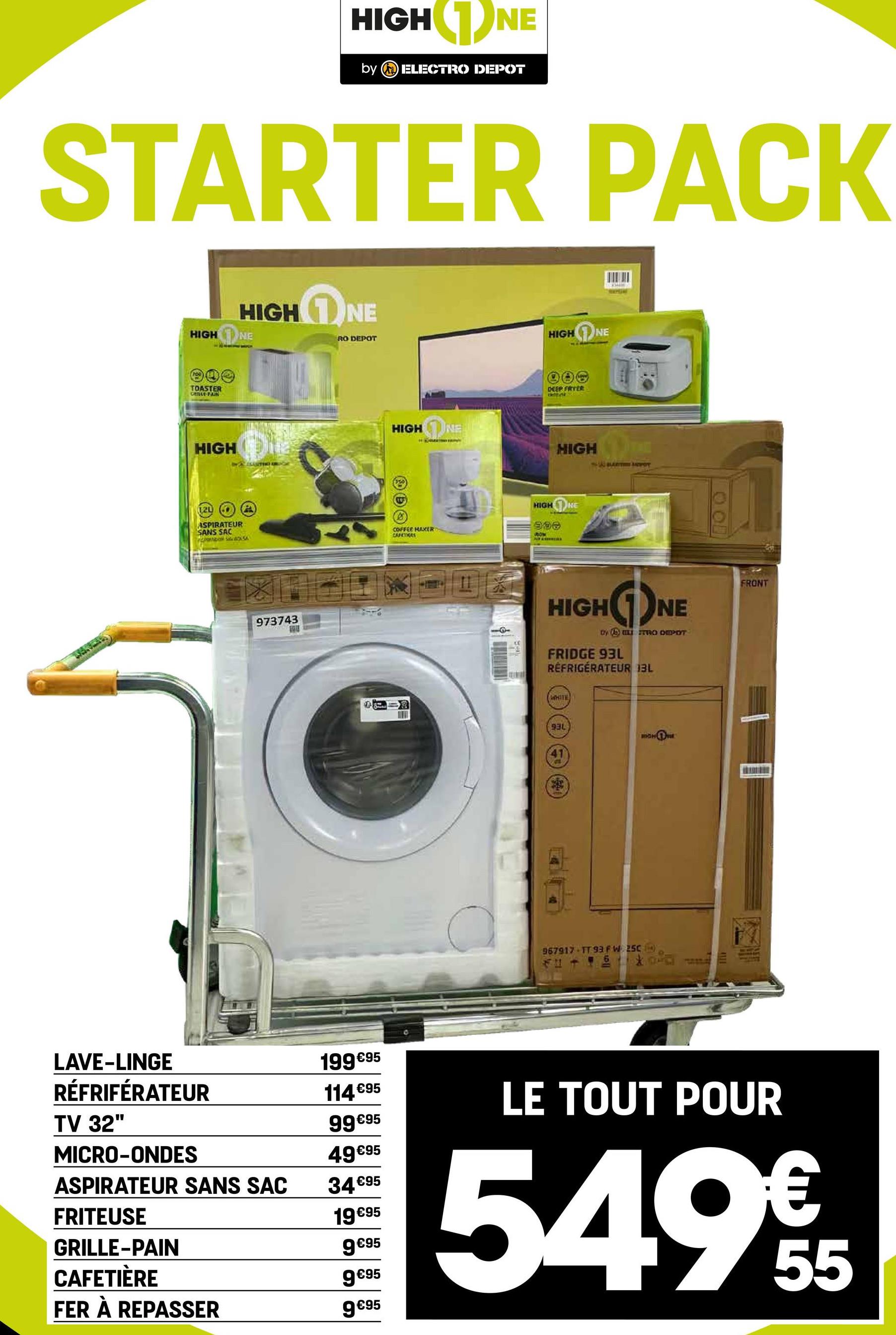 HIGH NE
by ELECTRO DEPOT
STARTER PACK
1
HIGH NE
HIGH NE
RO DEPOT
HIGH NE
TOASTER
CHILLE FAIN
HIGH
120
ASPIRATEUR
SANS SAC
xSA
ASASTIC) AR
973743
LAVE-LINGE
RÉFRIFÉRATEUR
199 €95
114 €95
TV 32"
99€95
MICRO-ONDES
49€95
ASPIRATEUR SANS SAC
34€95
FRITEUSE
19€95
GRILLE-PAIN
CAFETIÈRE
FER À REPASSER
DEEP FRYER
S
HIGH NE
H
HIGH
320
10
0
COFFEE HAXER
HIGH
996
NE
CARCHERS
ROM
18
--
BAYOT
HIGHNE
by ELISTRO DEPOT
FRIDGE 93L
RÉFRIGÉRATEUR BL
WHITE
931
41
967917 TT 93FW 250
FRONT
9€95
9 €95
9€95
LE TOUT POUR
549€5