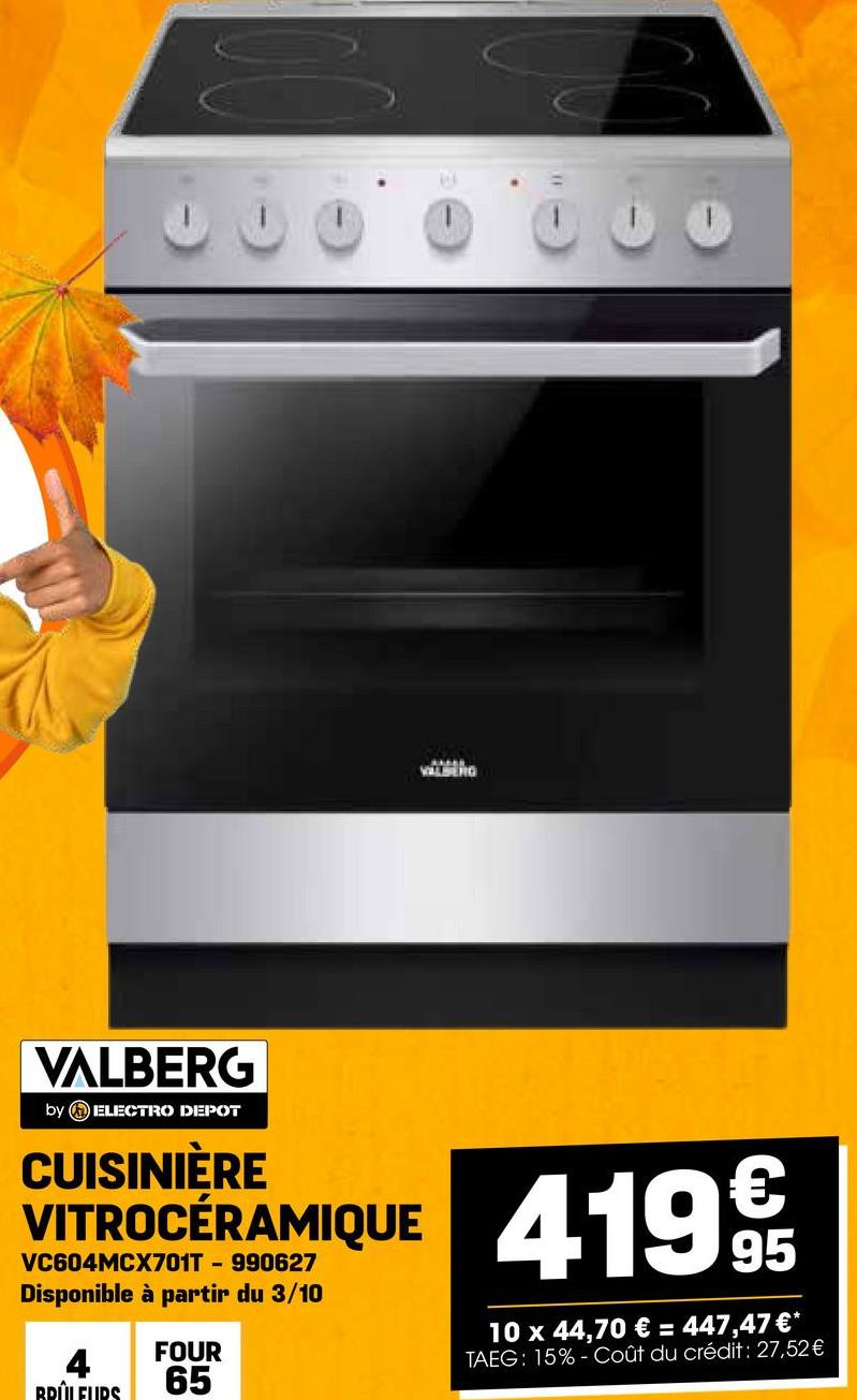 VALERG
VALBERG
by ELECTRO DEPOT
CUISINIÈRE
VITROCÉRAMIQUE
VC604MCX701T - 990627
Disponible à partir du 3/10
BRÛLEURS
FOUR
65
4199
95
10 x 44,70 € = 447,47 €*
TAEG: 15% Coût du crédit: 27,52€