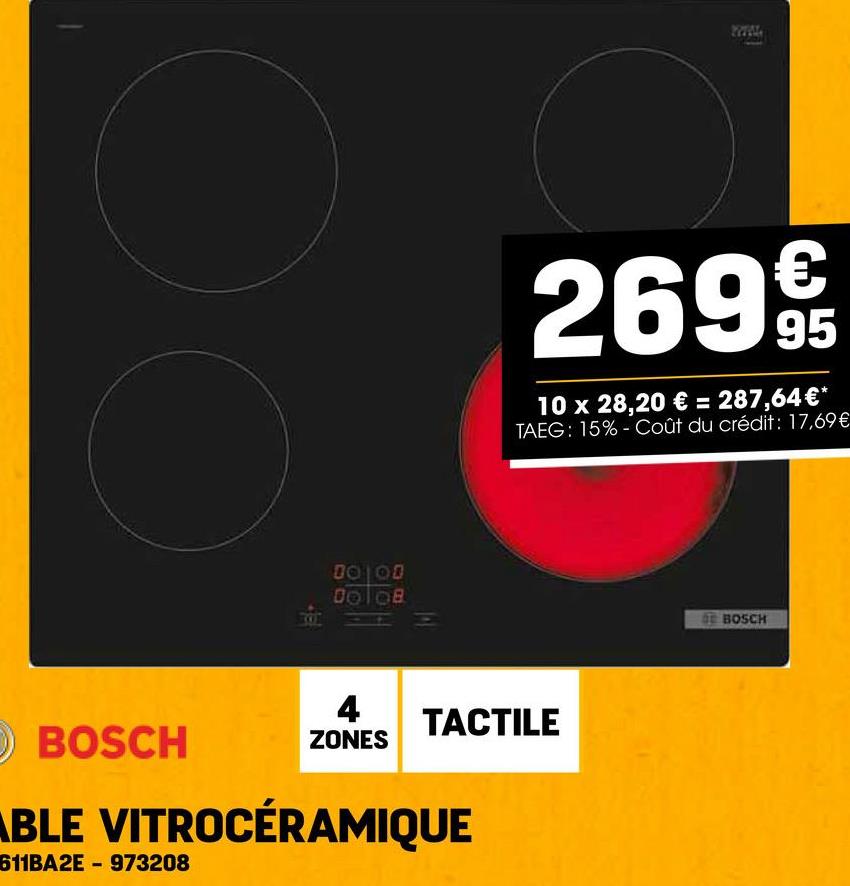 BOSCH
10 00
€
2699t
95
10 x 28,20 € = 287,64€*
TAEG: 15%- Coût du crédit: 17,69€
4
ZONES
TACTILE
ABLE VITROCÉRAMIQUE
611BA2E-973208
BOSCH