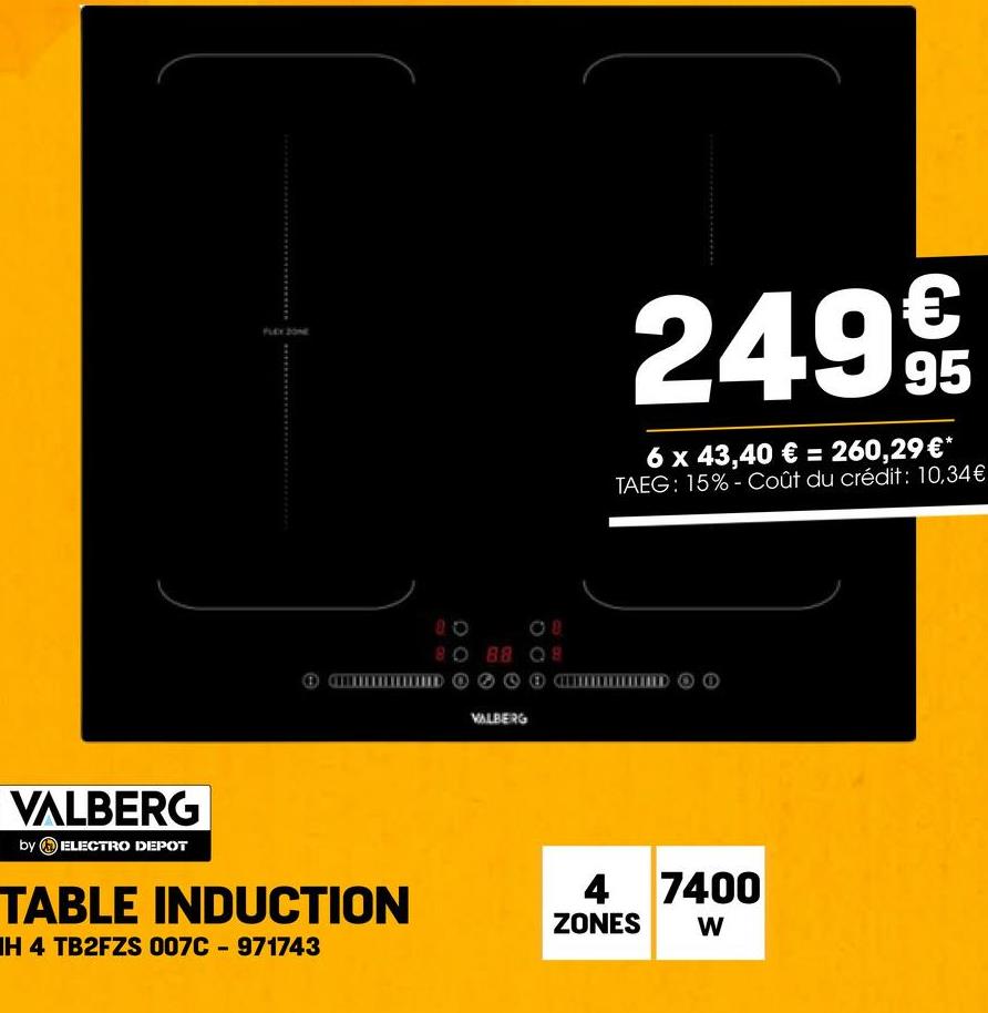 FLEX ZONE
20
08
80 88 08
DO
VALBERG
249€
95
6 x 43,40 € = 260,29€*
TAEG: 15%-Coût du crédit: 10,34€
RED
VALBERG
by ELECTRO DEPOT
TABLE INDUCTION
IH 4 TB2FZS 007C-971743
4 7400
ZONES
W