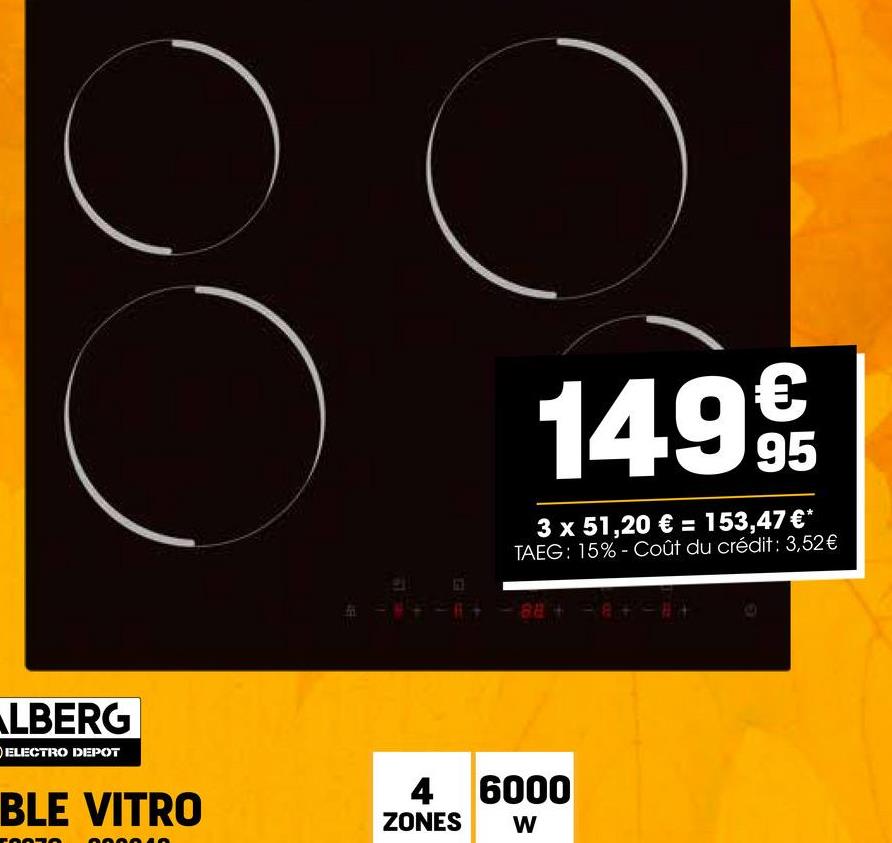 ALBERG
ELECTRO DEPOT
LEE
149€
95
3 x 51,20 € = 153,47 €*
TAEG: 15% Coût du crédit : 3,52€
-88+-8+-8+
BLE VITRO
4 6000
ZONES W
דחת