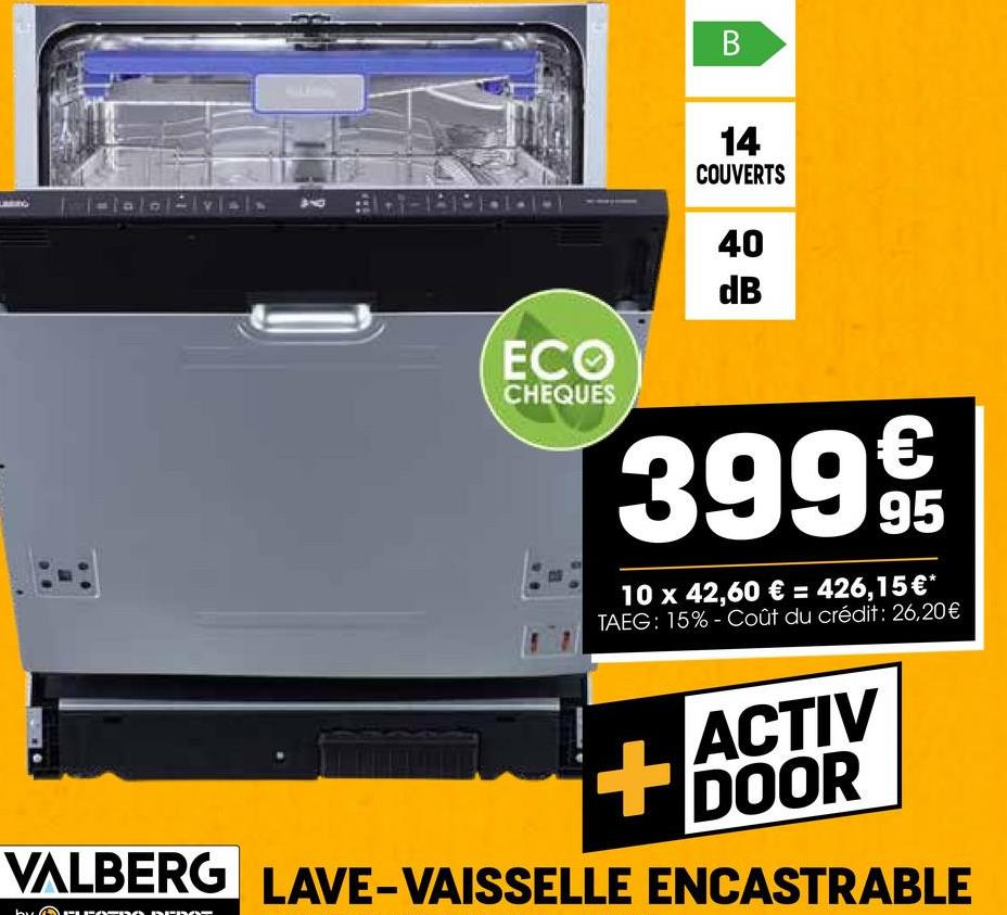 ECO
CHEQUES
B
14
COUVERTS
40
dB
399 95
10 x 42,60 € = 426,15 €*
TAEG: 15%-Coût du crédit: 26,20€
+
ACTIV
DOOR
VALBERG LAVE-VAISSELLE ENCASTRABLE