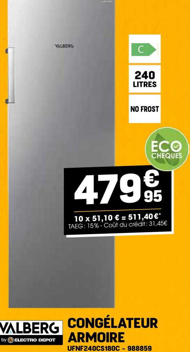 VALBERG
C
240
LITRES
NO FROST
ECO
CHEQUES
4799
10 x 51,10 € = 511,40 €*
TAEG: 15% Coût du crédit: 31,45€
VALBERG
by ELECTRO DEPOT
CONGÉLATEUR
ARMOIRE
UFNF240CS180C-988859