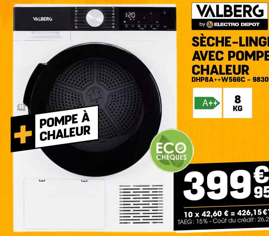 VALBERG
120
VALBERG
by ELECTRO DEPOT
SÈCHE-LINGI
AVEC POMPE
CHALEUR
DHP8A++W566C9830
POMPE À
CHALEUR
ECO
CHEQUES
A++
8
KG
3999
10 x 42,60 €= 426,15 €"
TAEG: 15%- Coût du crédit: 26,2