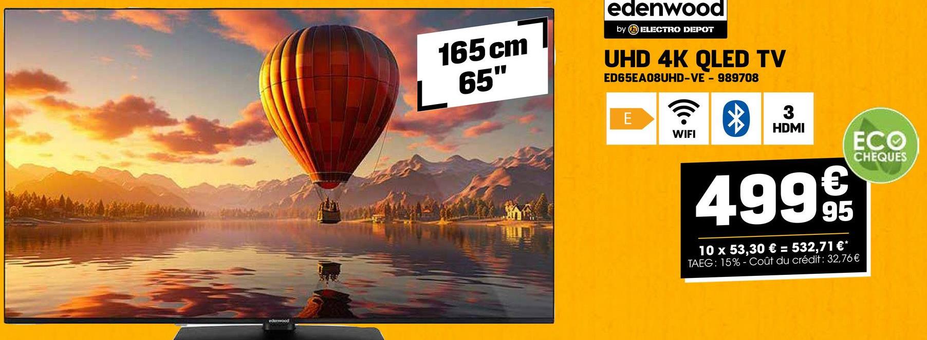 165 cm
L 65"
edenwood
by ELECTRO DEPOT
UHD 4K QLED TV
ED65EA08UHD-VE - 989708
E
ི&
WIFI
3
HDMI
ECO
4999
95
10 x 53,30 € = 532,71 €*
TAEG: 15%-Coût du crédit: 32,76 €
CHEQUES