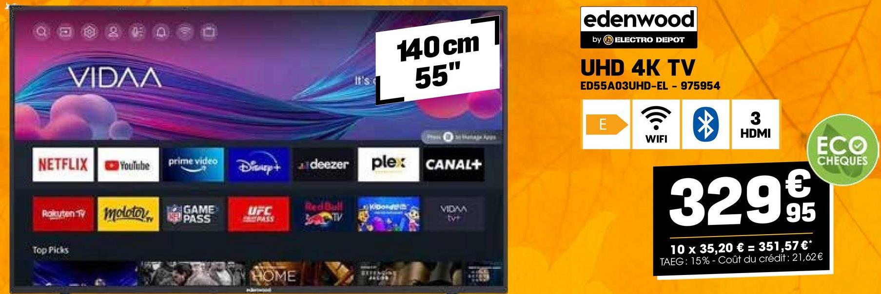 VIDAA
140cm
55"
edenwood
by ELECTRO DEPOT
UHD 4K TV
ED55A03UHD-EL-975954
NETFLIX
YouTube
prime video
Disup+ deezer
plex
Rakuten TV molotov
Top Picks
GAME
PASS
UFC
CARPASS
HOME
CANAL+
VIDAA
tyr
E
3
HDMI
WIFI
ECO
32999
10 x 35,20 € = 351,57 €*
TAEG: 15% Coût du crédit: 21,62€
CHEQUES