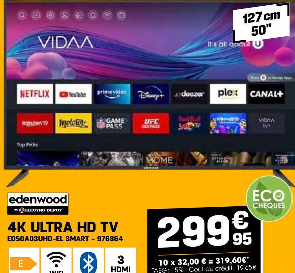 VIDAA
127 cm
50"
It's all about (U
deezer plex: CANAL+
NETFLIX
YouTube
prime video
Disney+
fied Bull
Rakuten TV molotov
GAME
PASS
UFC
PASS
Top Picks
edenwood
by ELECTRO DEPOT
4K ULTRA HD TV
ED50A03UHD-EL SMART - 976864
E
3
HDMI
HOME
VIDAA
299€
95
10 x 32,00 € = 319,60€*
TAEG: 15%- Coût du crédit: 19,65 €
ECO
CHEQUES