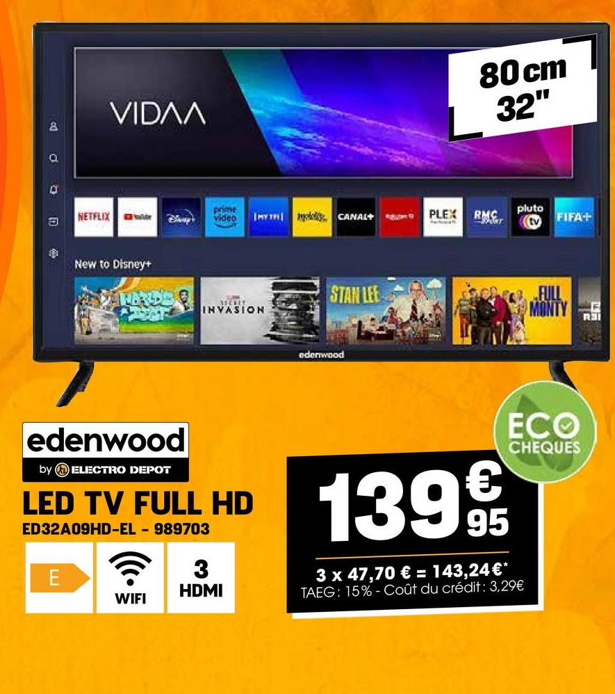 Do
VIDɅA
prime
NETFLIX
video
Bhay
I CANAL+
PLEX
RMC
New to Disney+
MECKET
INVASION
STAN LEE
edenwood
80 cm
32"
PANT
pluto
tv FIFA+
FULL
MONTY
edenwood
by ELECTRO DEPOT
LED TV FULL HD
ED32A09HD-EL - 989703
3
E
HDMI
WIFI
1399€/t
95
ECO
CHEQUES
3 x 47,70 € = 143,24 €*
TAEG: 15%- Coût du crédit : 3,29€
R