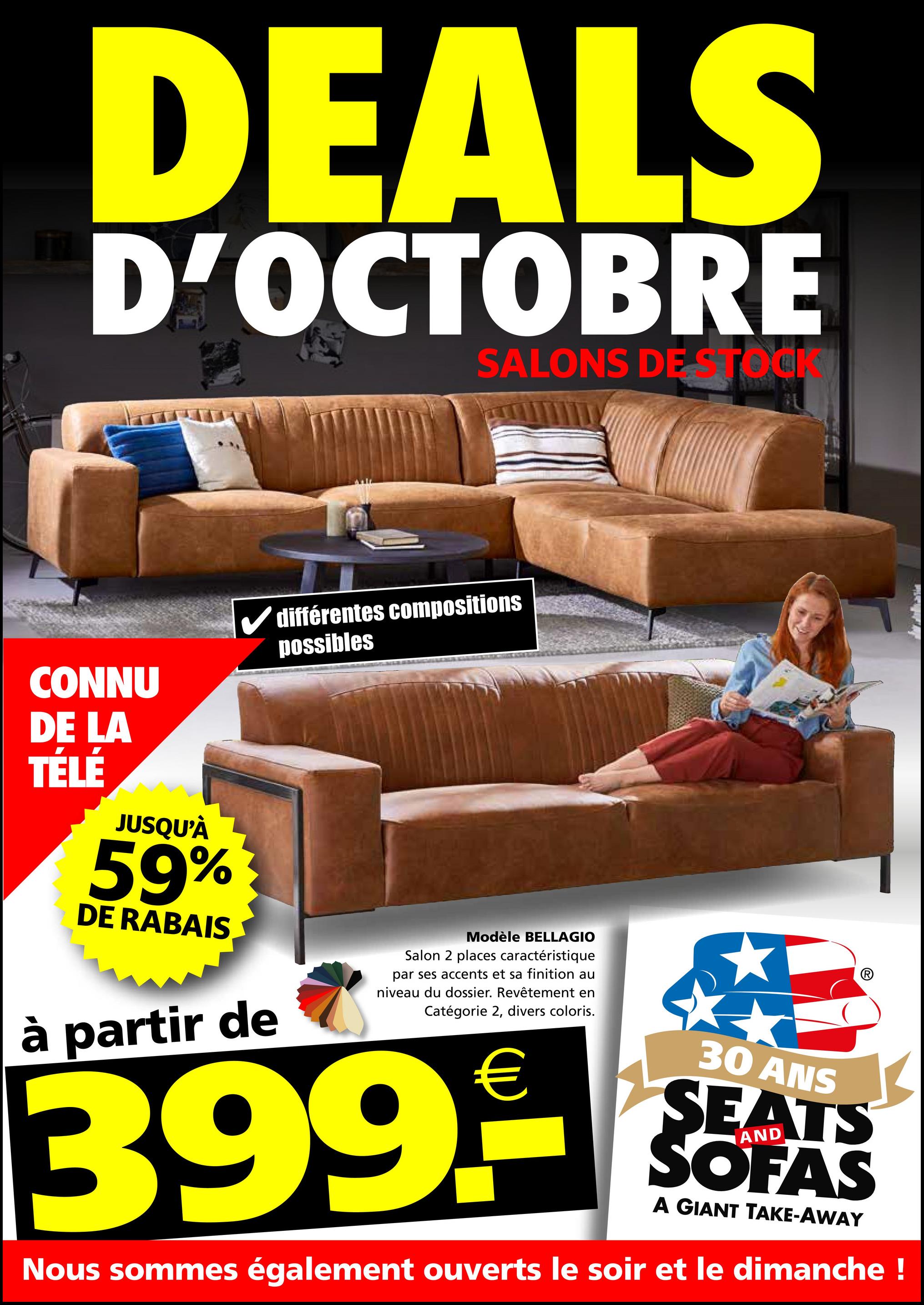 DEALS
D'OCTOBRE
SALONS DE STOCK
CONNU
DE LA
TÉLÉ
JUSQU'À
59%
DE RABAIS
✓ différentes compositions
possibles
à partir de
Modèle BELLAGIO
Salon 2 places caractéristique
par ses accents et sa finition au
niveau du dossier. Revêtement en
Catégorie 2, divers coloris.
€
399.9
30 ANS
SEATS
SOFAS
A GIANT TAKE-AWAY
Nous sommes également ouverts le soir et le dimanche !