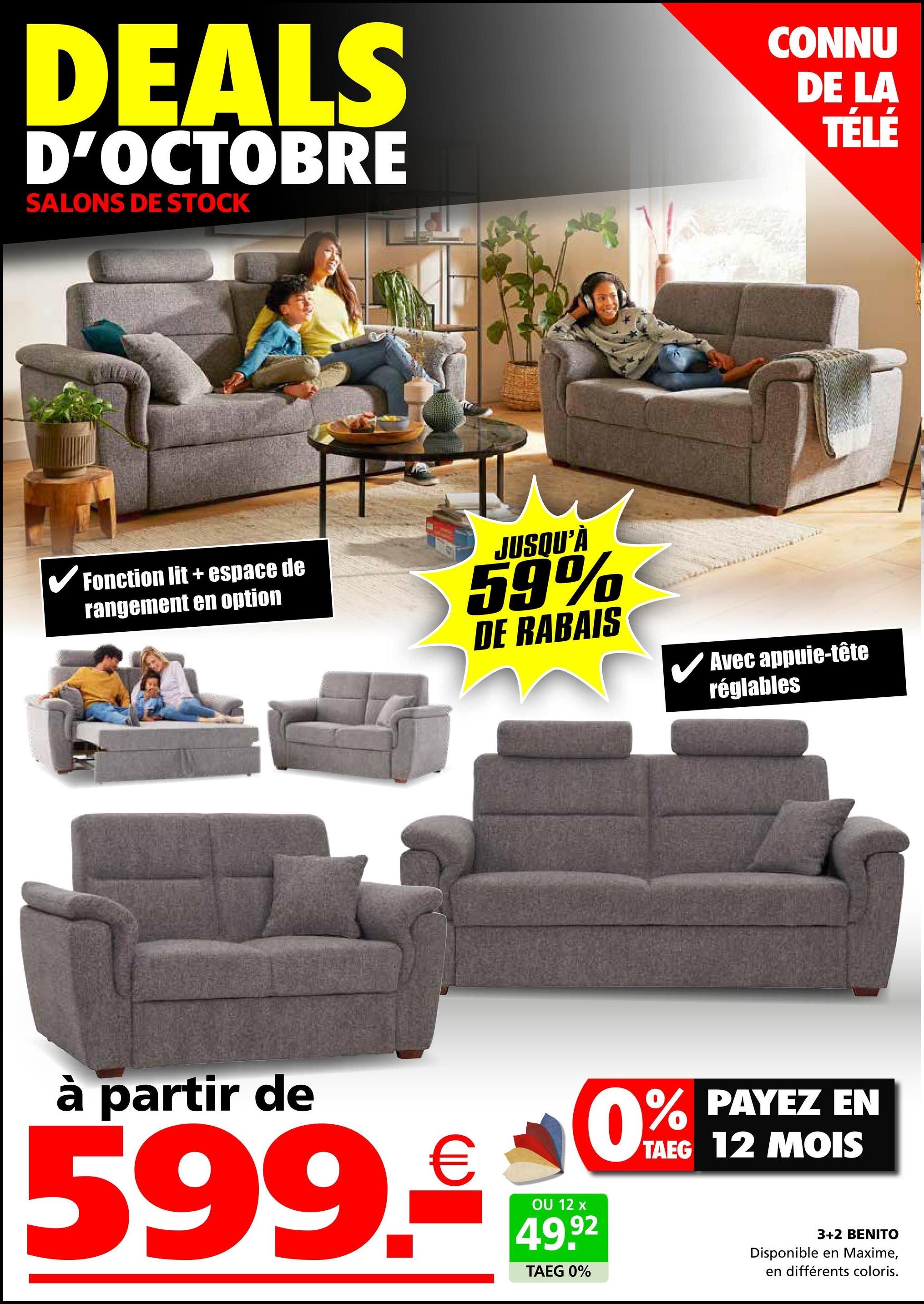 DEALS
D'OCTOBRE
SALONS DE STOCK
CONNU
DE LA
TÉLÉ
✓ Fonction lit + espace de
rangement en option
JUSQU'À
59%
DE RABAIS
✓ Avec appuie-tête
réglables
à partir de
599.
€
OU 12 x
0%
49.92
TAEG 0%
PAYEZ EN
TAEG 12 MOIS
3+2 BENITO
Disponible en Maxime,
en différents coloris.