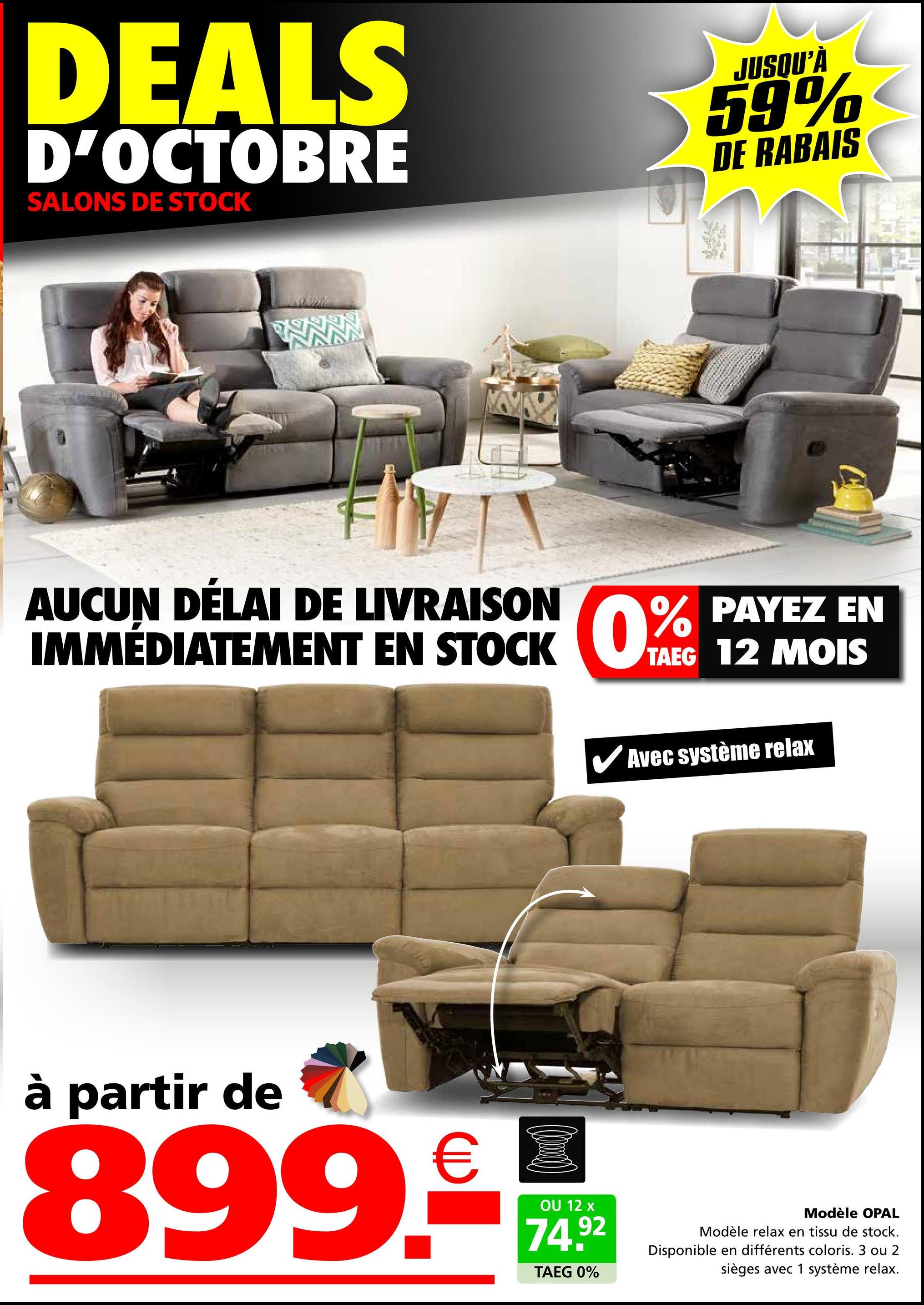 DEALS
D'OCTOBRE
SALONS DE STOCK
JUSQU'À
59%
DE RABAIS
AUCUN DÉLAI DE LIVRAISON
IMMÉDIATEMENT EN STOCK 0%
PAYEZ EN
0% PAYEZ
TAEG 12 MOIS
✔Avec système relax
à partir de
899.-
OU 12 x
74.92
TAEG 0%
Modèle OPAL
Modèle relax en tissu de stock.
Disponible en différents coloris. 3 ou 2
sièges avec 1 système relax.