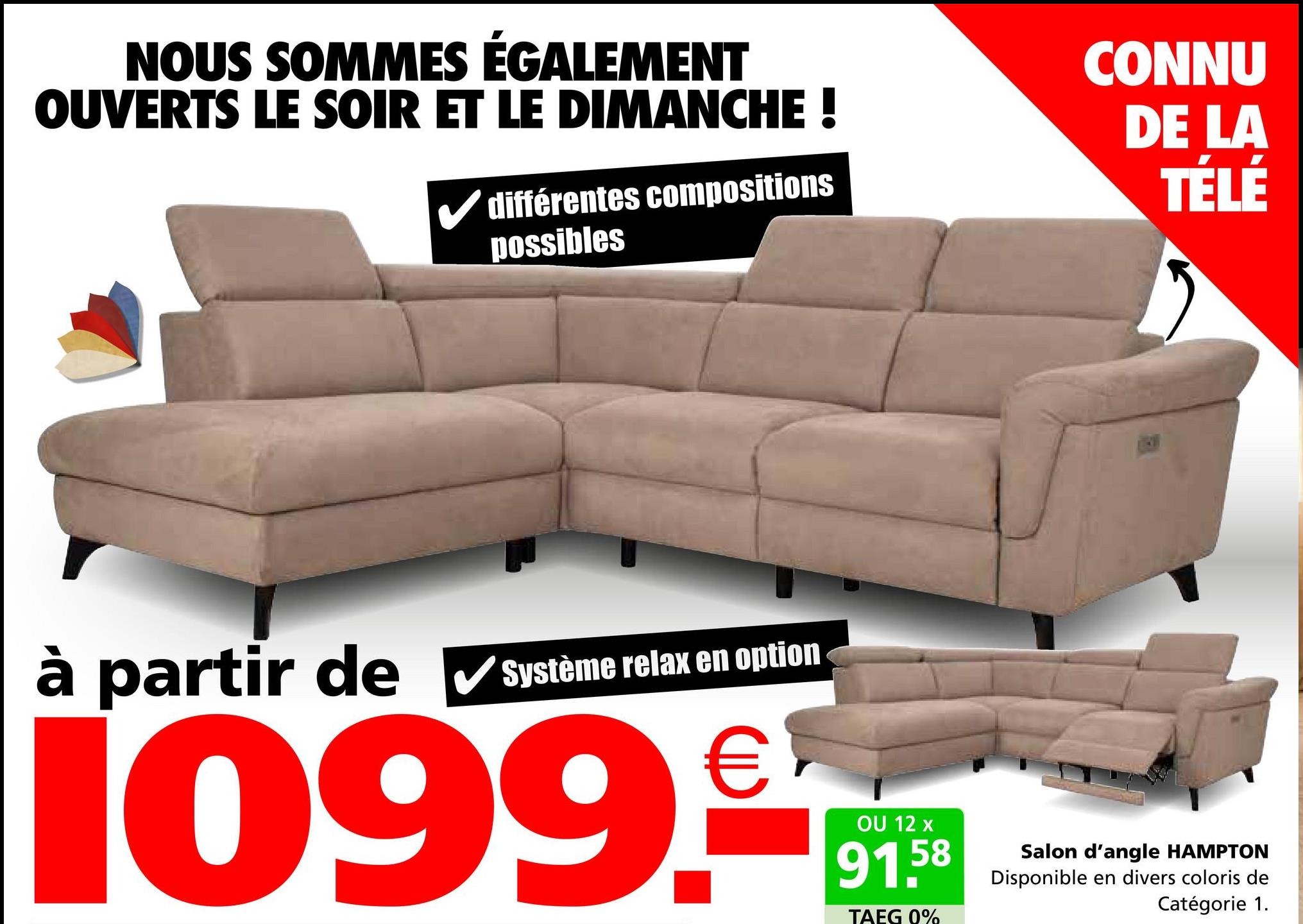 NOUS SOMMES ÉGALEMENT
OUVERTS LE SOIR ET LE DIMANCHE !
différentes compositions
possibles
CONNU
DE LA
TÉLÉ
à partir de ✔Système relax en option
1099.
OU 12 x
58
91.5
TAEG 0%
Salon d'angle HAMPTON
Disponible en divers coloris de
Catégorie 1.