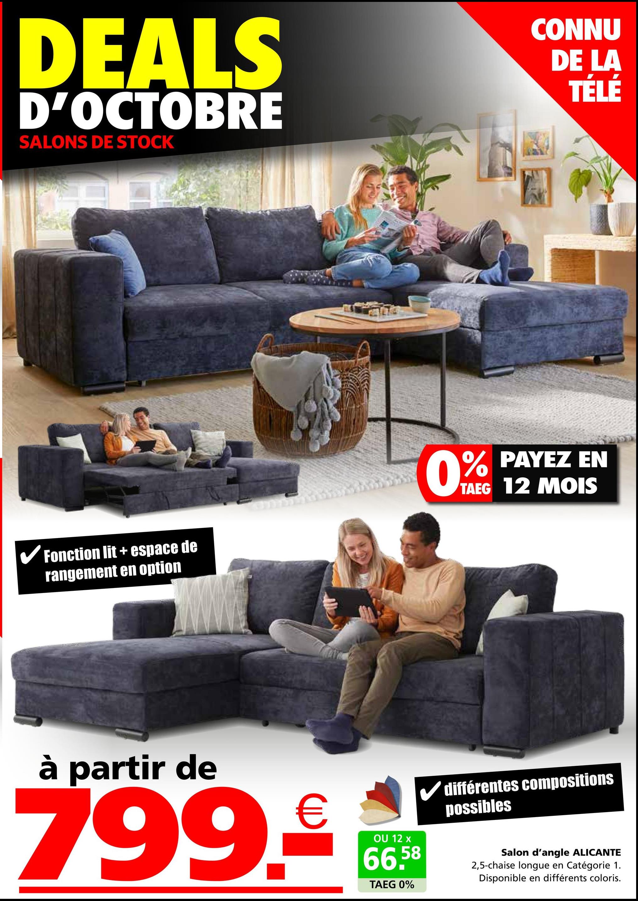 DEALS
D'OCTOBRE
SALONS DE STOCK
CONNU
DE LA
TÉLÉ
Fonction lit + espace de
rangement en option
0% PAYEZ EN
TAEG 12 MOIS
à partir de
799.€
OU 12 x
66.58
TAEG 0%
différentes compositions
possibles
Salon d'angle ALICANTE
2,5-chaise longue en Catégorie 1.
Disponible en différents coloris.