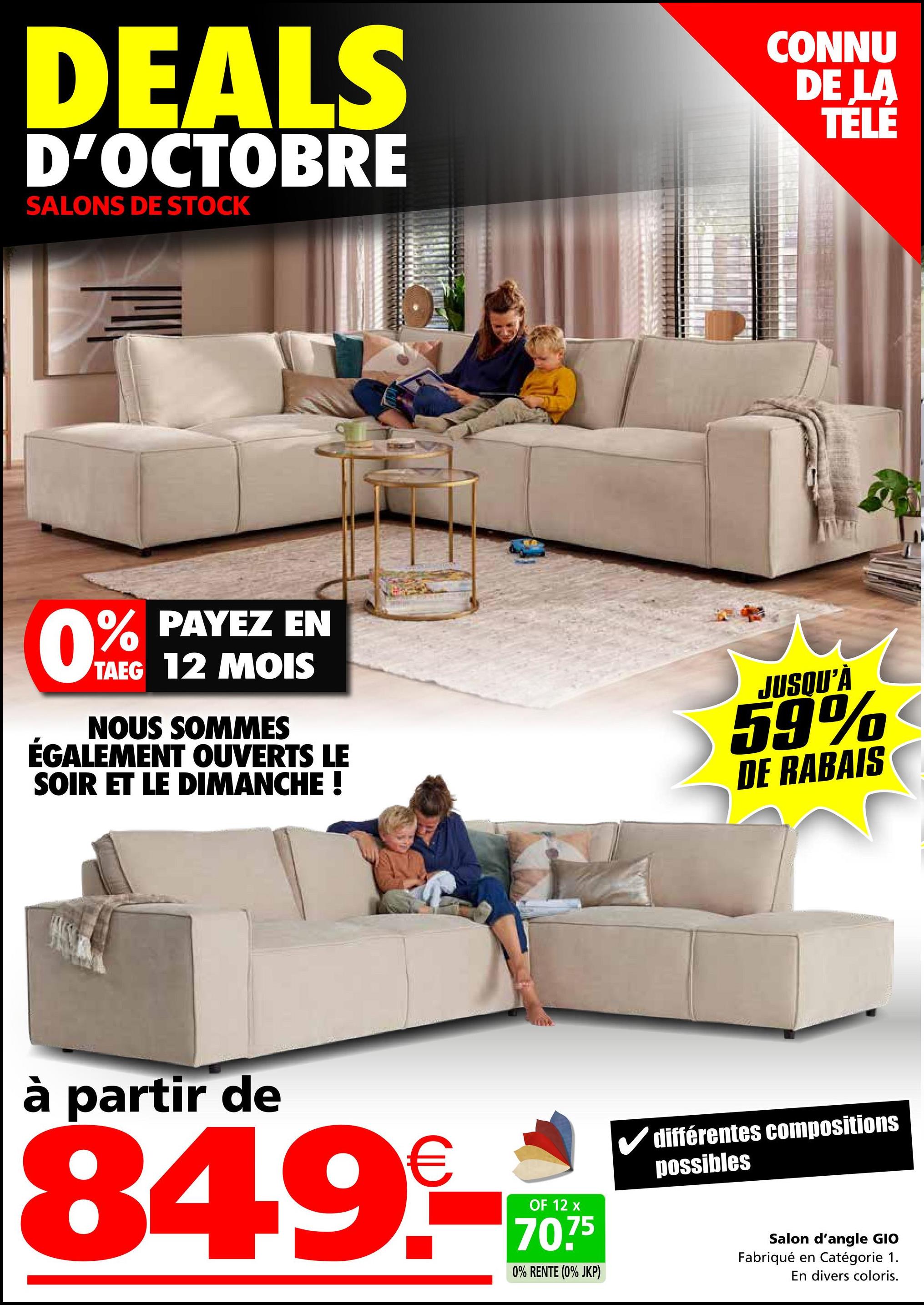 DEALS
D'OCTOBRE
SALONS DE STOCK
CONNU
DE LA
TÉLÉ
0% PAYEZ EN
TAEG 12 MOIS
NOUS SOMMES
ÉGALEMENT OUVERTS LE
SOIR ET LE DIMANCHE !
JUSQU'À
59%
DE RABAIS
à partir de
849.-
OF 12 x
70.75
0% RENTE (0% JKP)
différentes compositions
possibles
Salon d'angle GIO
Fabriqué en Catégorie 1.
En divers coloris.