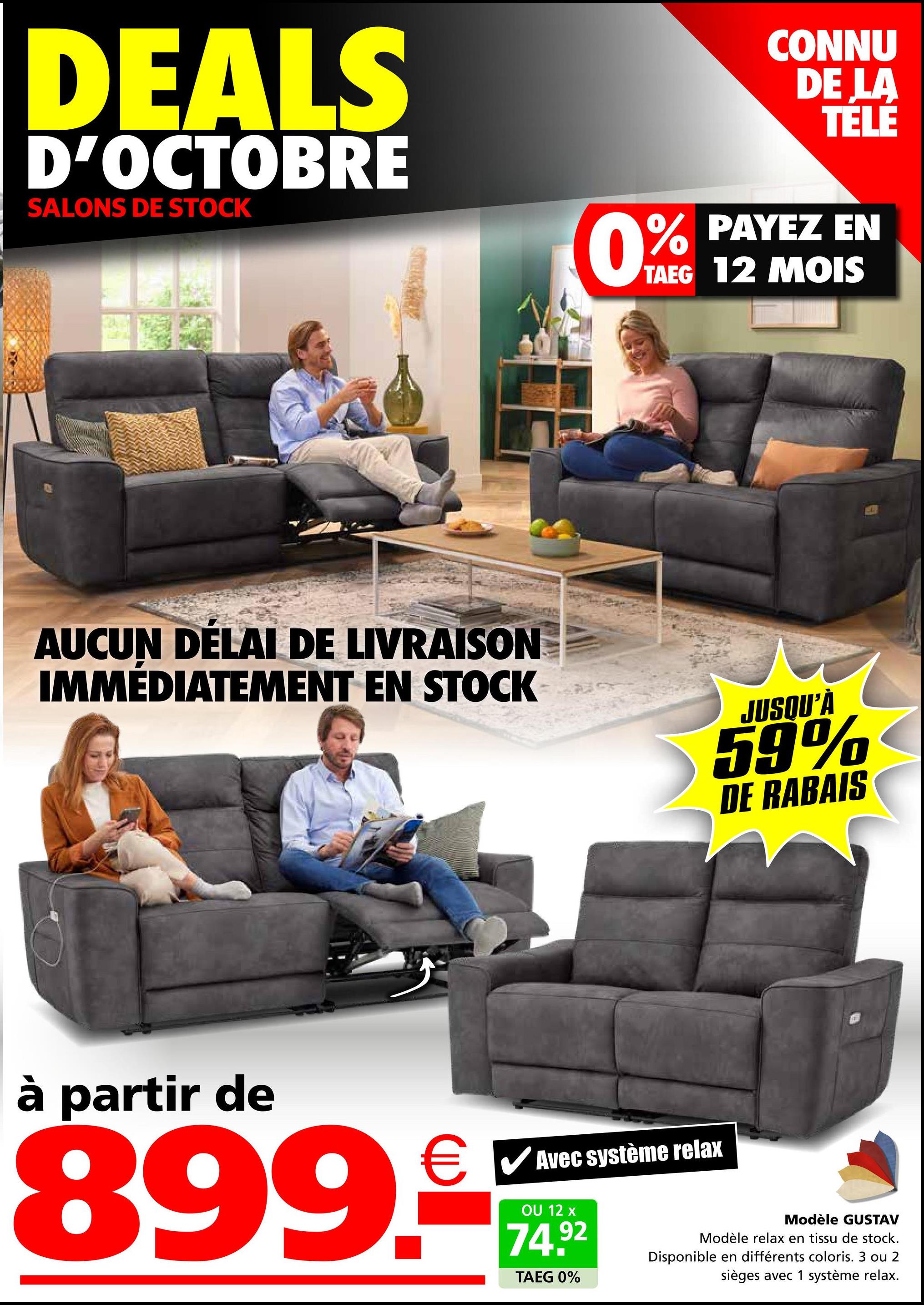 DEALS
D'OCTOBRE
SALONS DE STOCK
CONNU
DE LA
TÉLÉ
0% PAYEZ EN
TAEG 12 MOIS
AUCUN DÉLAI DE LIVRAISON
IMMÉDIATEMENT EN STOCK
JUSQU'À
59%
DE RABAIS
à partir de
€ ✓ Avec système relax
☑
899.
OU 12 x
74.92
TAEG 0%
Modèle GUSTAV
Modèle relax en tissu de stock.
Disponible en différents coloris. 3 ou 2
sièges avec 1 système relax.