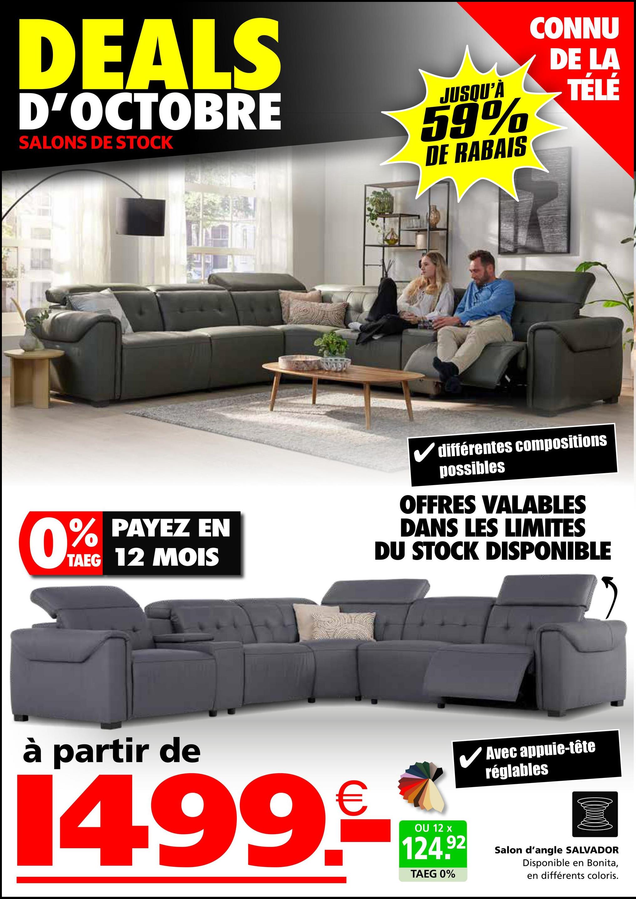 DEALS
D'OCTOBRE
SALONS DE STOCK
JUSQU'À
59%
DE RABAIS
CONNU
DE LA
TÉLÉ
0% PAYEZ EN
TAEG 12 MOIS
différentes compositions
possibles
OFFRES VALABLES
DANS LES LIMITES
DU STOCK DISPONIBLE
à partir de
14.99.
OU 12 x
124.92
TAEG 0%
Avec appuie-tête
réglables
Salon d'angle SALVADOR
Disponible en Bonita,
en différents coloris.