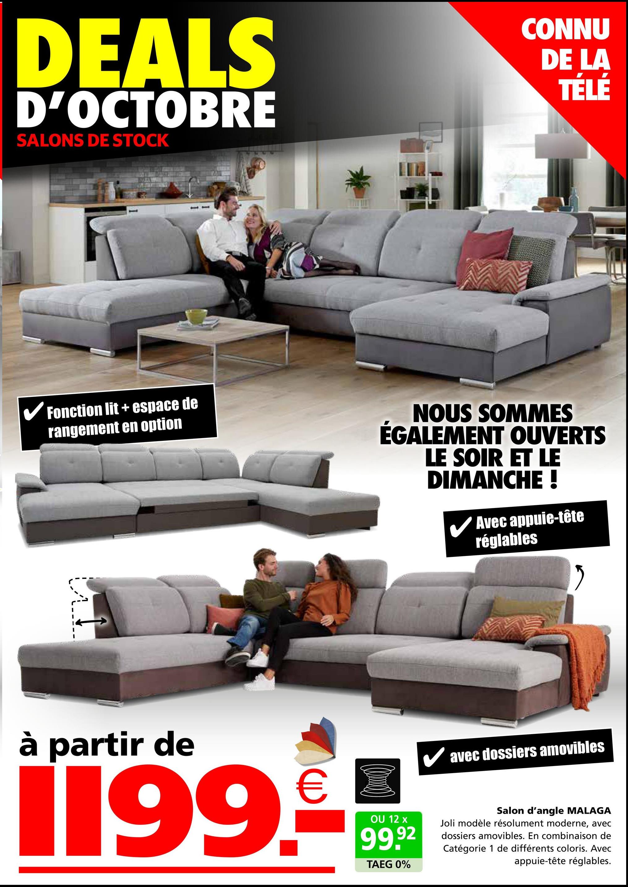 DEALS
D'OCTOBRE
SALONS DE STOCK
CONNU
DE LA
TÉLÉ
✓ Fonction lit + espace de
rangement en option
NOUS SOMMES
ÉGALEMENT OUVERTS
LE SOIR ET LE
DIMANCHE !
✓ Avec appuie-tête
réglables
à partir de
€
1199.-
OU 12 x
99.92
TAEG 0%
✓ avec dossiers amovibles
Salon d'angle MALAGA
Joli modèle résolument moderne, avec
dossiers amovibles. En combinaison de
Catégorie 1 de différents coloris. Avec
appuie-tête réglables.