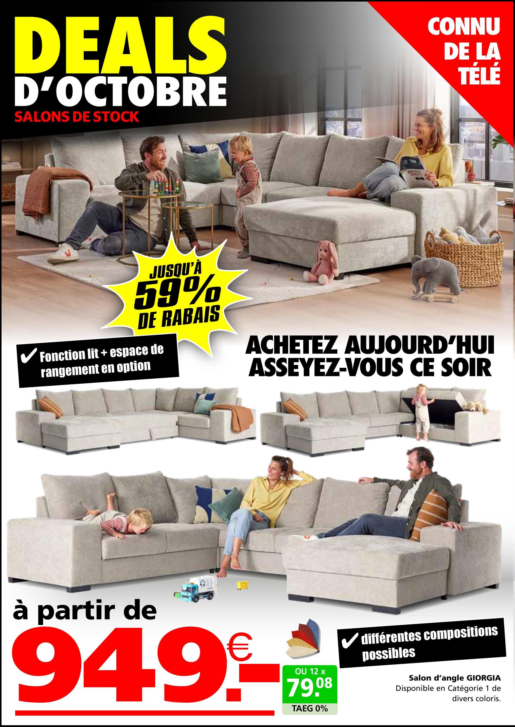 DEALS
D'OCTOBRE
SALONS DE STOCK
CONNU
DE LA
TÉLÉ
JUSQU'À
59%
DE RABAIS
✓ Fonction lit + espace de
rangement en option
ACHETEZ AUJOURD'HUI
ASSEYEZ-VOUS CE SOIR
à partir de
949-*
OU 12 x
79.08
TAEG 0%
différentes compositions
possibles
Salon d'angle GIORGIA
Disponible en Catégorie 1 de
divers coloris.