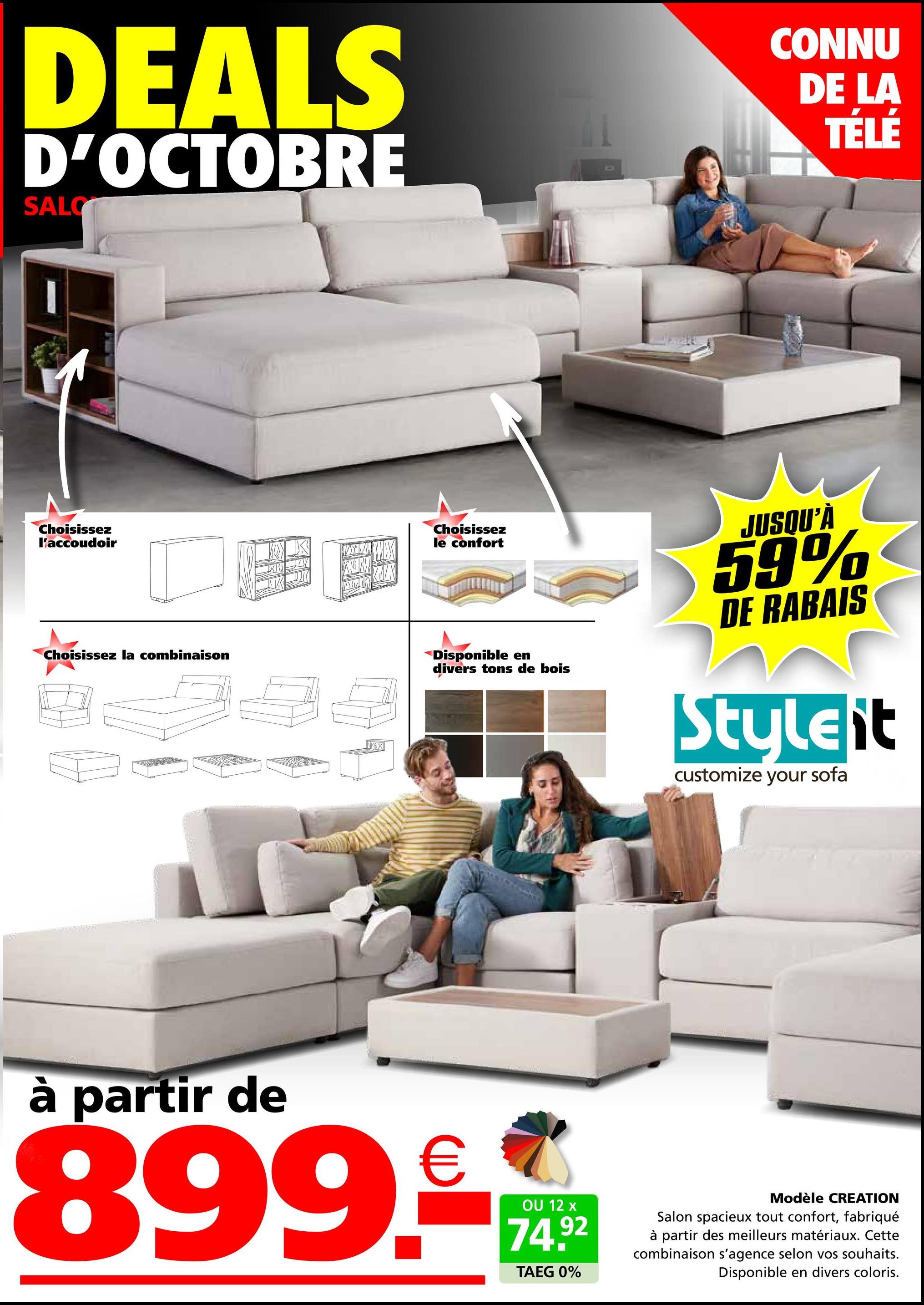 DEALS
D'OCTOBRE
SALC
CONNU
DE LA
TÉLÉ
Choisissez
l'accoudoir
Choisissez la combinaison
A
Choisissez
le confort
X
Disponible en
divers tons de bois
JUSQU'À
59%
DE RABAIS
Styleit
customize your sofa
à partir de
899.-
OU 12 x
74.92
TAEG 0%
Modèle CREATION
Salon spacieux tout confort, fabriqué
à partir des meilleurs matériaux. Cette
combinaison s'agence selon vos souhaits.
Disponible en divers coloris.