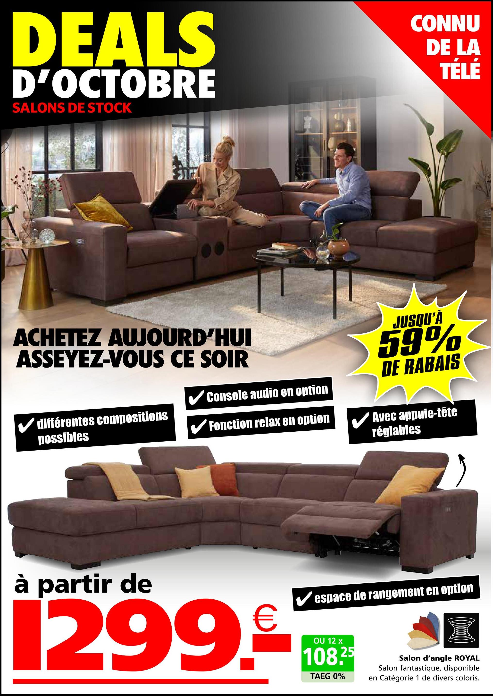 DEALS
D'OCTOBRE
SALONS DE STOCK
CONNU
DE LA
TÉLÉ
ACHETEZ AUJOURD'HUI
ASSEYEZ-VOUS CE SOIR
✓Console audio en option
JUSQU'À
59%
DE RABAIS
✓ différentes compositions
possibles
✔Fonction relax en option
à partir de
1299.
€
Avec appuie-tête
réglables
✔espace de rangement en option
OU 12 x
108.25
TAEG 0%
Salon d'angle ROYAL
Salon fantastique, disponible
en Catégorie 1 de divers coloris.