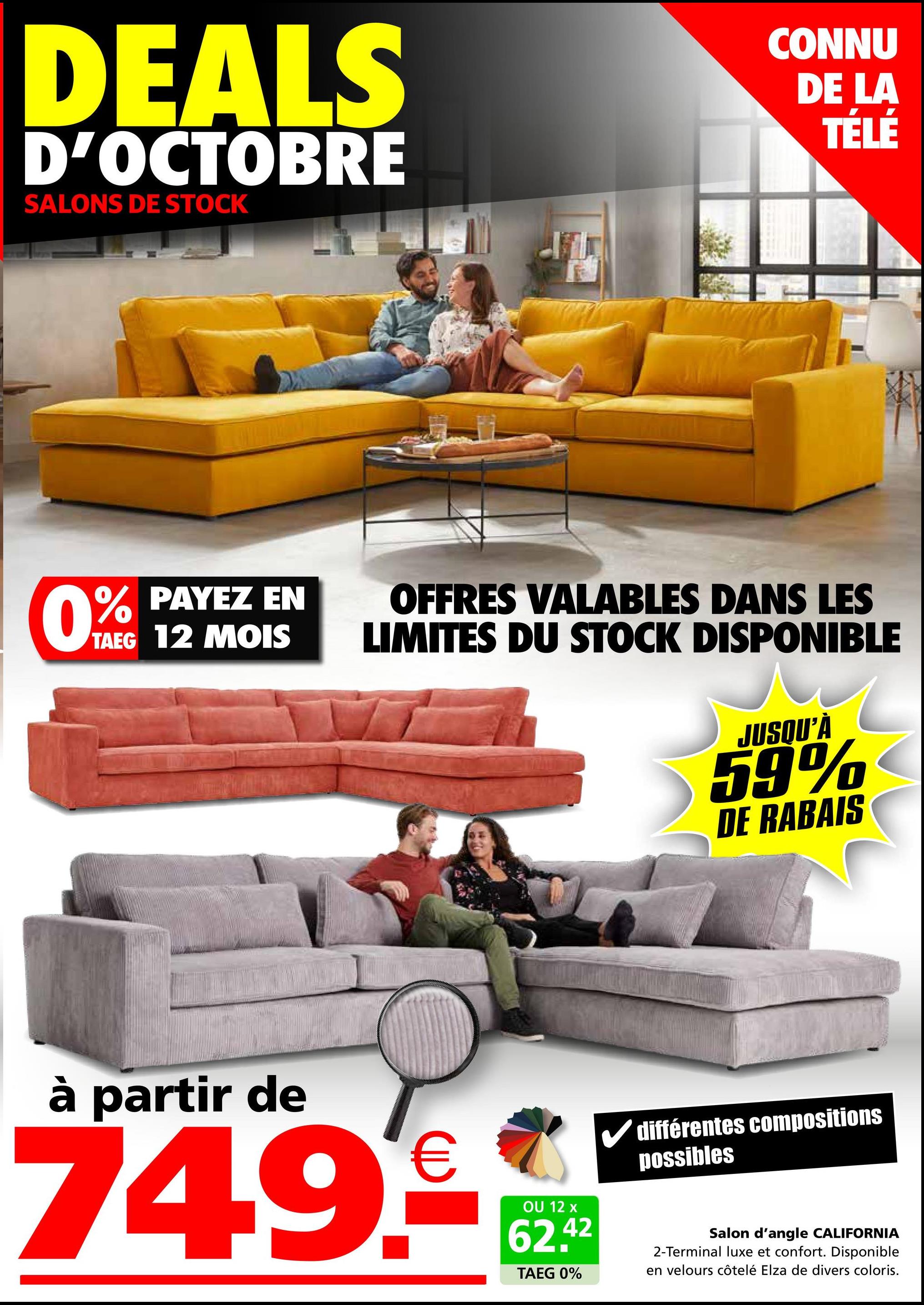 DEALS
D'OCTOBRE
SALONS DE STOCK
CONNU
DE LA
TÉLÉ
0% PAYEZ EN
TAEG 12 MOIS
OFFRES VALABLES DANS LES
LIMITES DU STOCK DISPONIBLE
JUSQU'À
59%
DE RABAIS
à partir de
749€
OU 12 x
62.42
TAEG 0%
différentes compositions
possibles
Salon d'angle CALIFORNIA
2-Terminal luxe et confort. Disponible
en velours côtelé Elza de divers coloris.