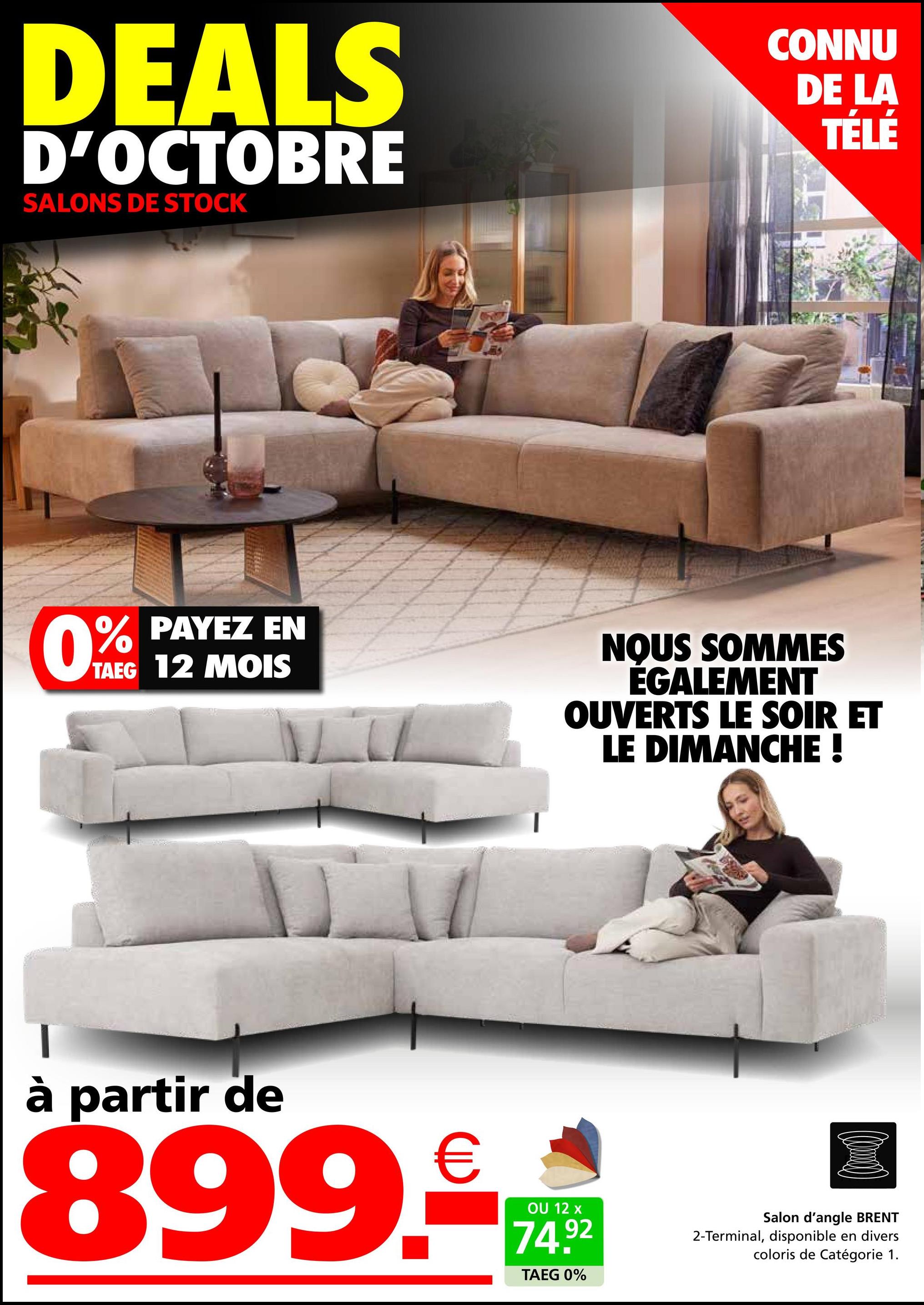 DEALS
D'OCTOBRE
SALONS DE STOCK
CONNU
DE LA
TÉLÉ
0%
% PAYEZ EN
TAEG 12 MOIS
NOUS SOMMES
ÉGALEMENT
OUVERTS LE SOIR ET
LE DIMANCHE !
à partir de
899.€
OU 12 x
74.92
TAEG 0%
Salon d'angle BRENT
2-Terminal, disponible en divers
coloris de Catégorie 1.