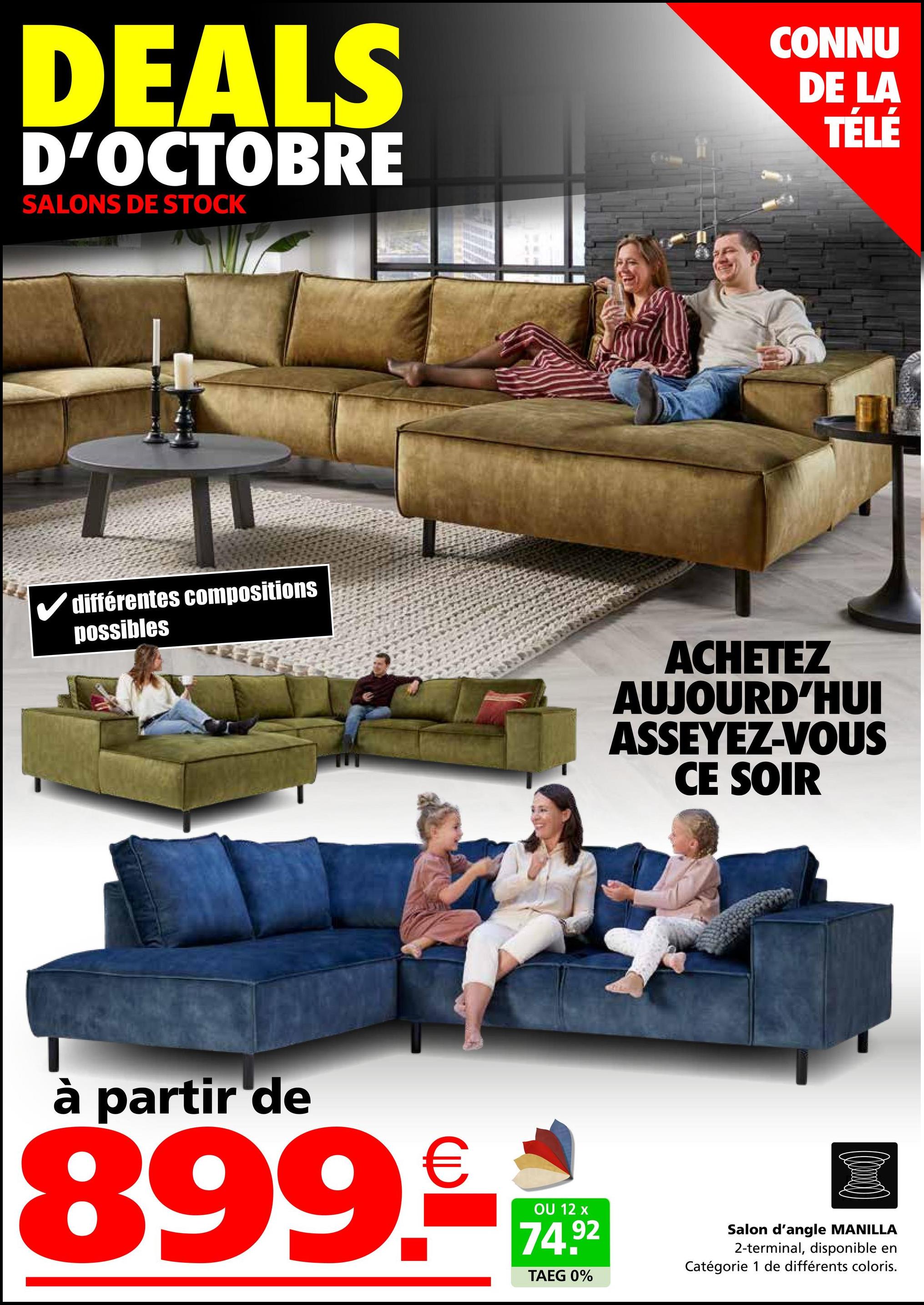 DEALS
D'OCTOBRE
SALONS DE STOCK
CONNU
DE LA
TÉLÉ
✓ différentes compositions
possibles
ACHETEZ
AUJOURD'HUI
ASSEYEZ-VOUS
CE SOIR
à partir de
899.
€
OU 12 x
74.92
TAEG 0%
Salon d'angle MANILLA
2-terminal, disponible en
Catégorie 1 de différents coloris.