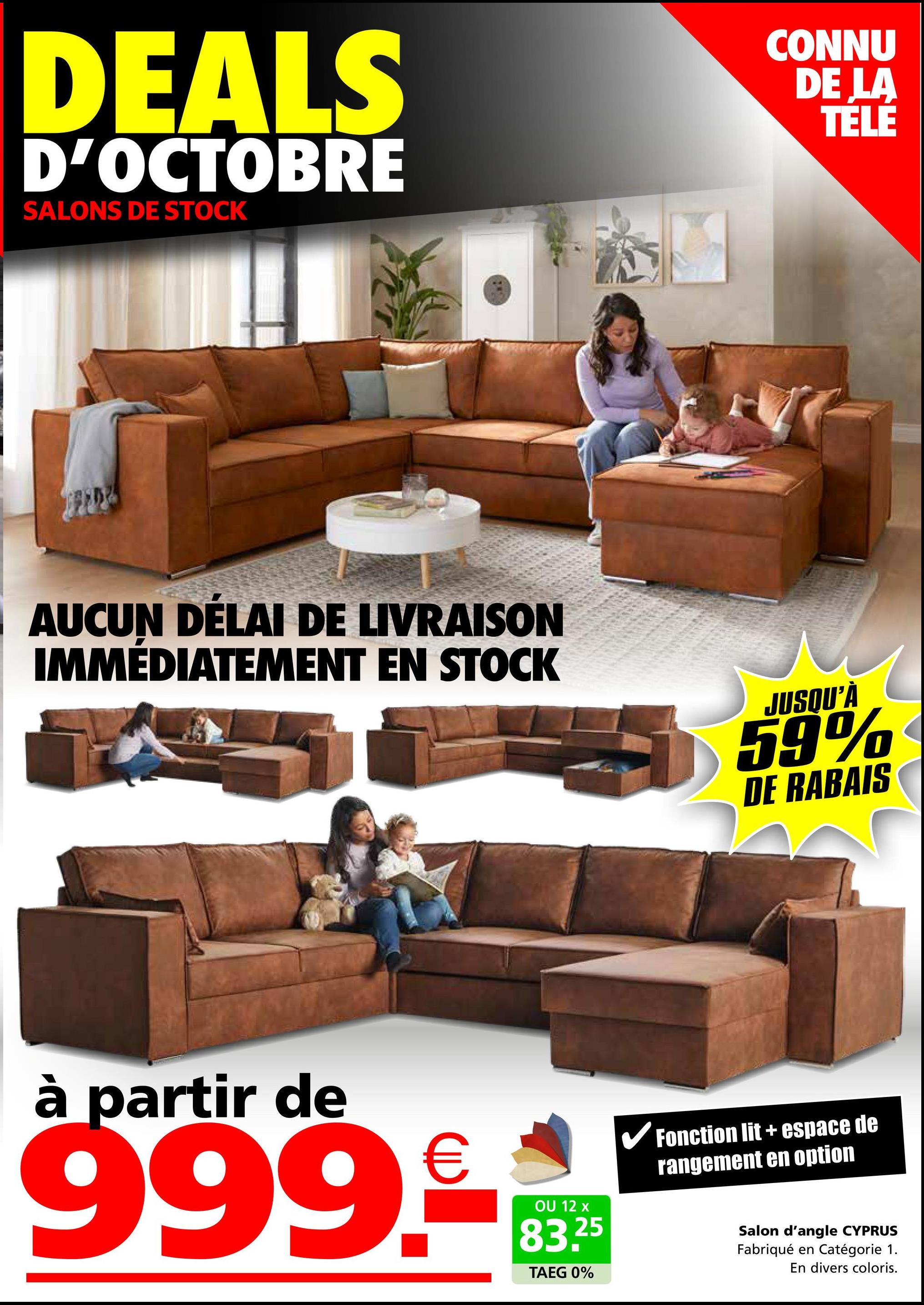 DEALS
D'OCTOBRE
SALONS DE STOCK
CONNU
DE LA
TELE
AUCUN DÉLAI DE LIVRAISON
IMMÉDIATEMENT EN STOCK
JUSQU'À
59%
DE RABAIS
à partir de
999.₤10
OU 12 x
83.25
TAEG 0%
✓ Fonction lit + espace de
rangement en option
Salon d'angle CYPRUS
Fabriqué en Catégorie 1.
En divers coloris.