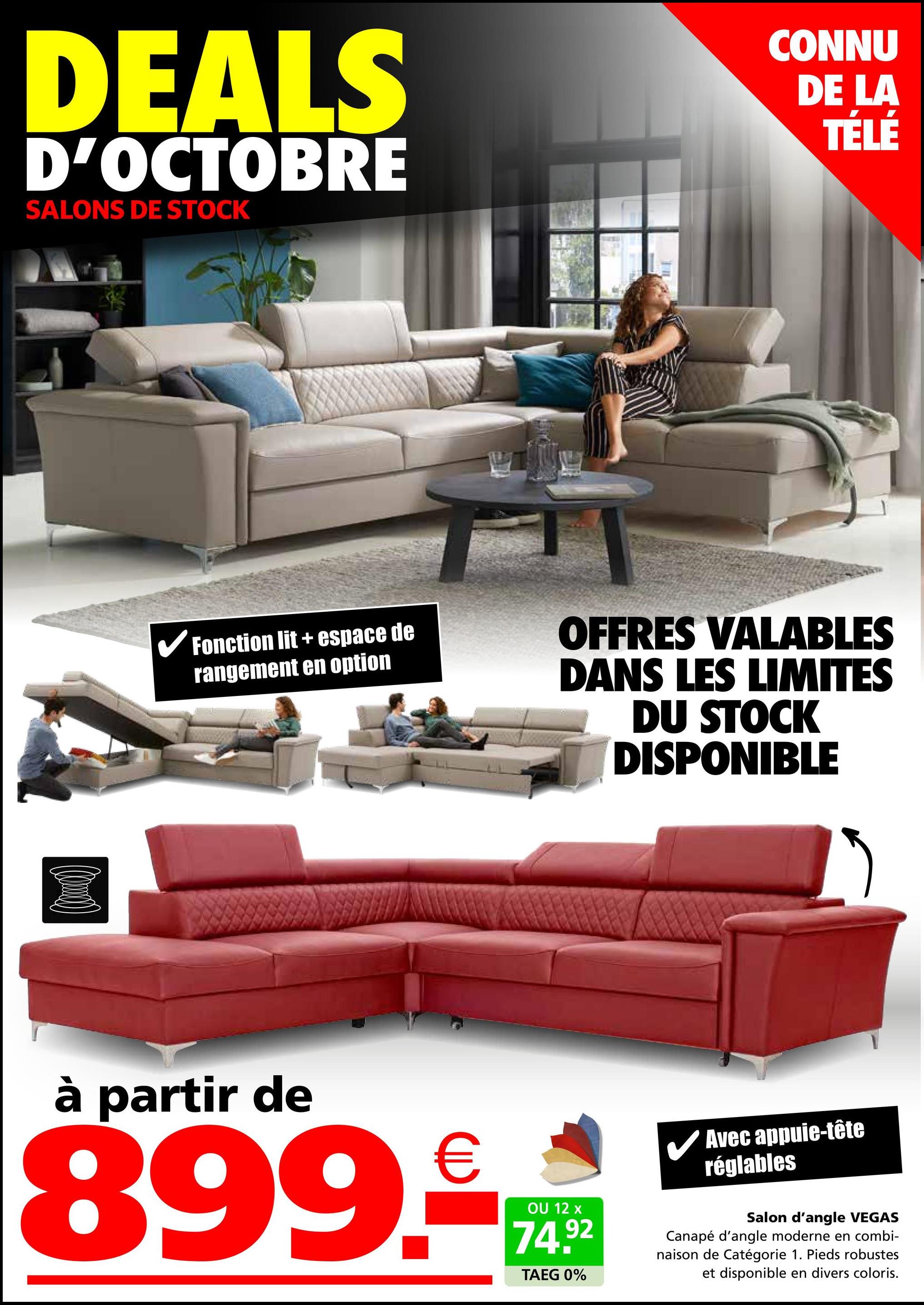 DEALS
D'OCTOBRE
SALONS DE STOCK
CONNU
DE LA
TÉLÉ
✔Fonction lit + espace de
rangement en option
OFFRES VALABLES
DANS LES LIMITES
DU STOCK
DISPONIBLE
à partir de
899.
€
OU 12 x
74.92
TAEG 0%
✓ Avec appuie-tête
réglables
Salon d'angle VEGAS
Canapé d'angle moderne en combi-
naison de Catégorie 1. Pieds robustes
et disponible en divers coloris.