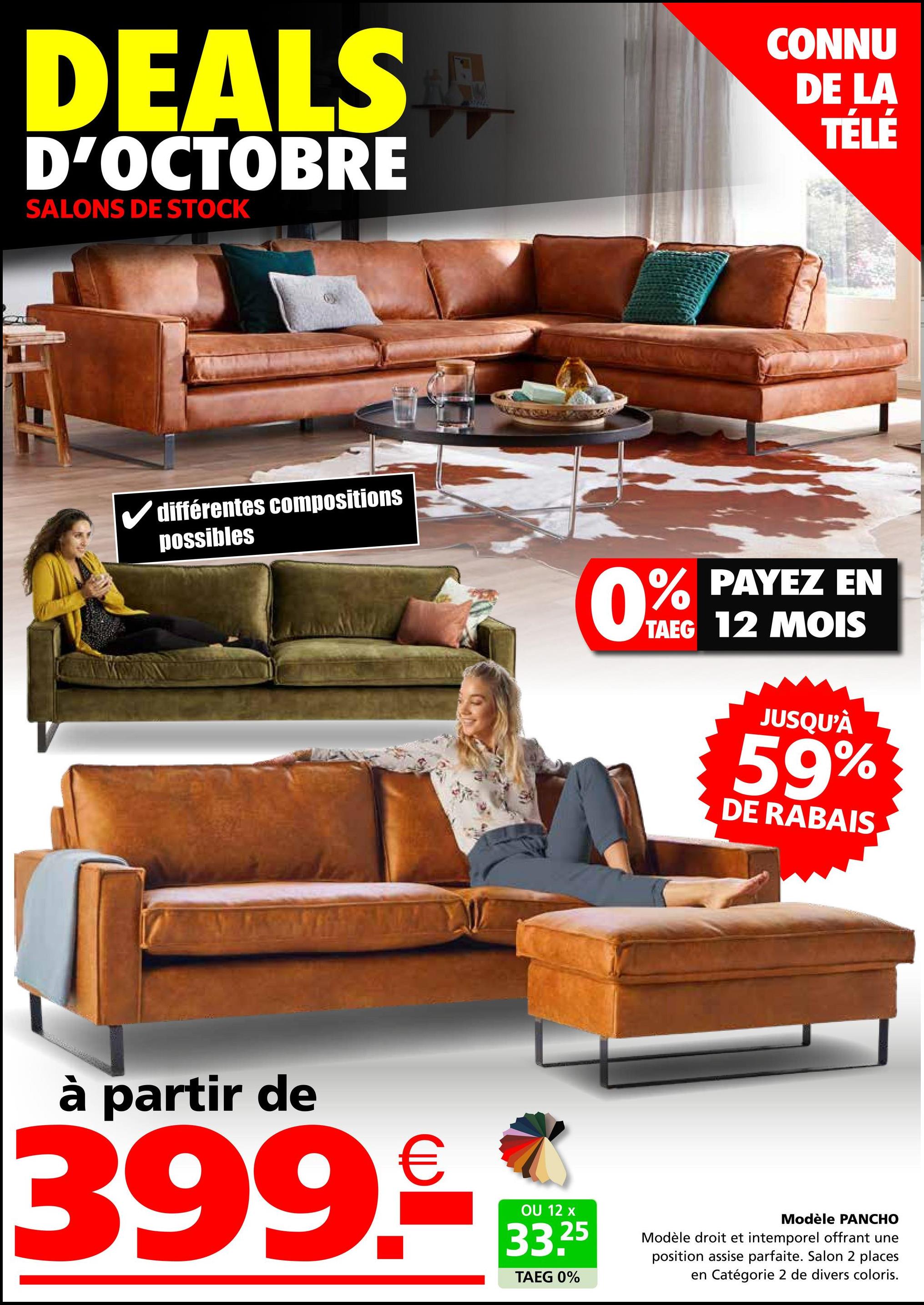 DEALS
D'OCTOBRE
SALONS DE STOCK
CONNU
DE LA
TÉLÉ
différentes compositions
possibles
0%
PAYEZ EN
TAEG 12 MOIS
JUSQU'À
59%
DE RABAIS
à partir de
399€
OU 12 x
33.25
TAEG 0%
Modèle PANCHO
Modèle droit et intemporel offrant une
position assise parfaite. Salon 2 places
en Catégorie 2 de divers coloris.