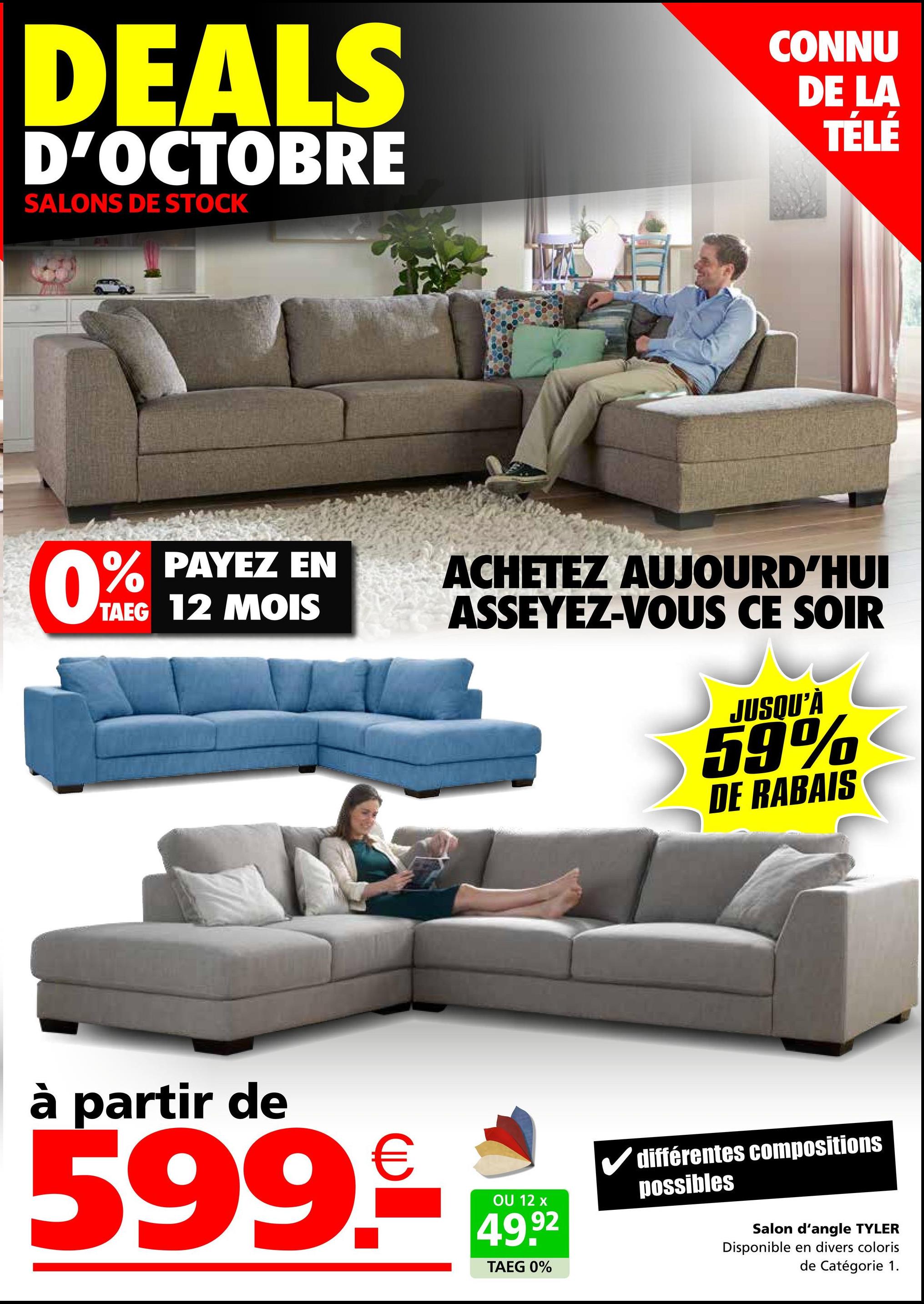 DEALS
D'OCTOBRE
SALONS DE STOCK
CONNU
DE LA
TÉLÉ
0% PAYEZ EN
TAEG 12 MOIS
ACHETEZ AUJOURD'HUI
ASSEYEZ-VOUS CE SOIR
JUSQU'À
59%
DE RABAIS
à partir de
599.-
OU 12 x
49.92
TAEG 0%
✓ différentes compositions
possibles
Salon d'angle TYLER
Disponible en divers coloris
de Catégorie 1.