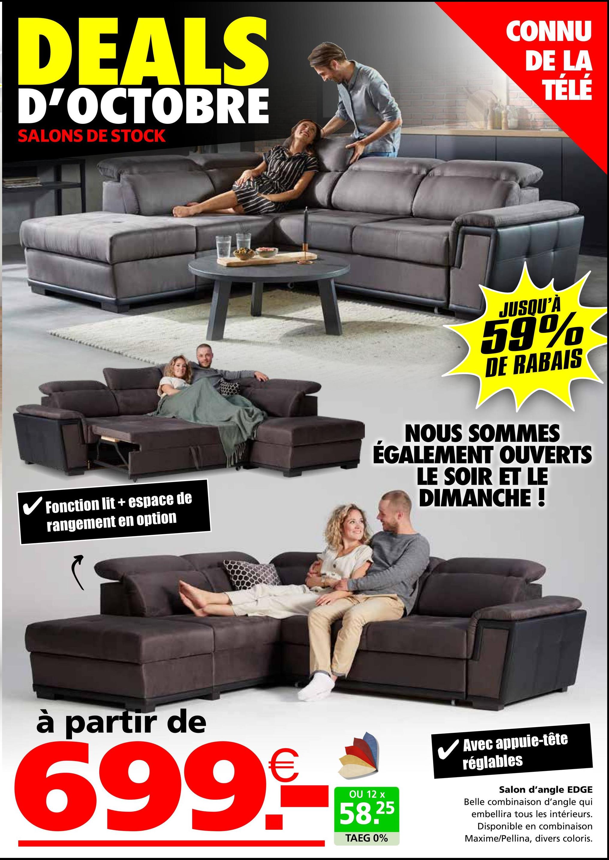 DEALS
D'OCTOBRE
SALONS DE STOCK
CONNU
DE LA
TÉLÉ
✓ Fonction lit + espace de
rangement en option
JUSQU'À
59%
DE RABAIS
NOUS SOMMES
ÉGALEMENT OUVERTS
LE SOIR ET LE
DIMANCHE !
à partir de
699.-
OU 12 x
58,25
TAEG 0%
Avec appuie-tête
réglables
Salon d'angle EDGE
Belle combinaison d'angle qui
embellira tous les intérieurs.
Disponible en combinaison
Maxime/Pellina, divers coloris.