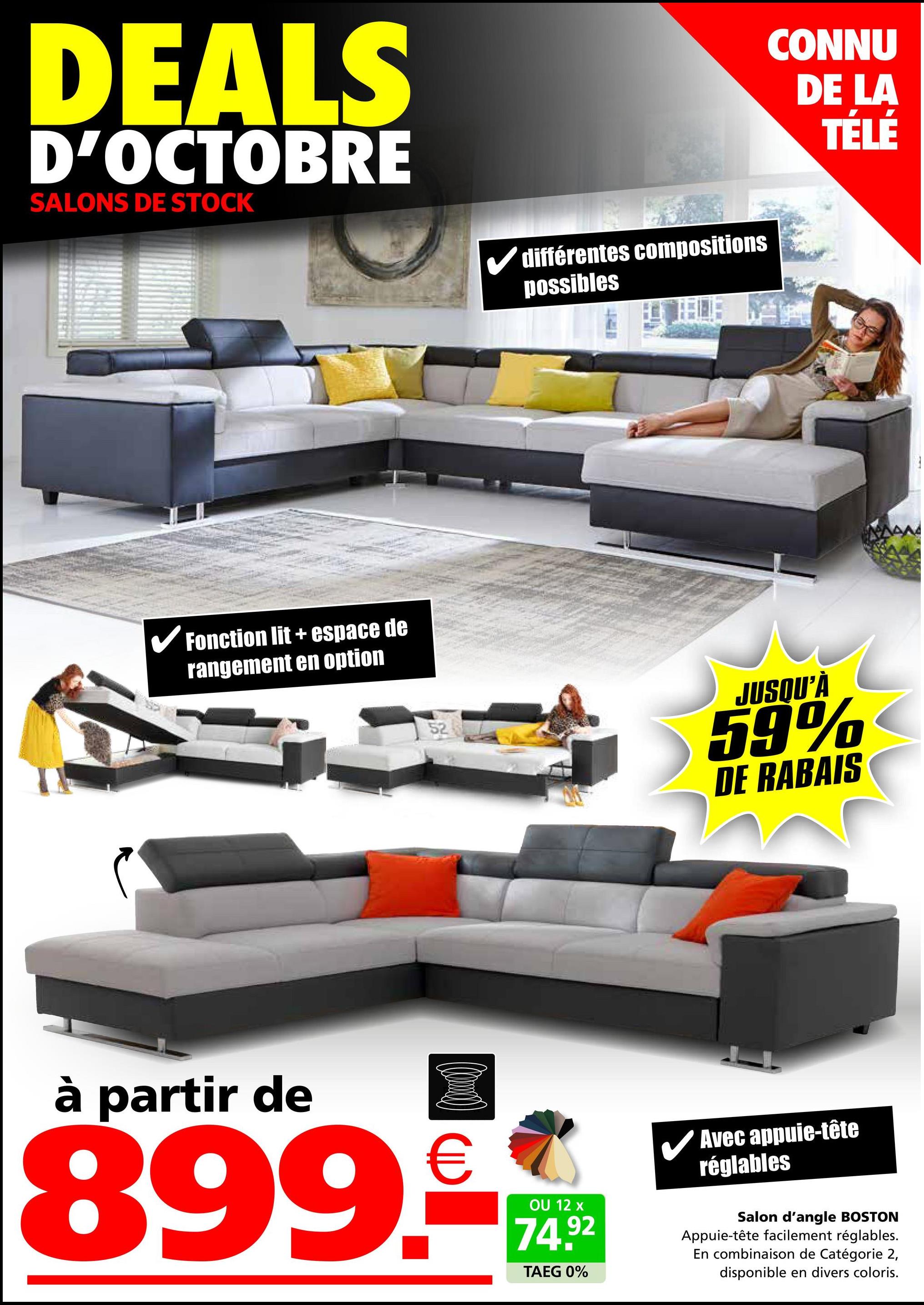 DEALS
D'OCTOBRE
SALONS DE STOCK
différentes compositions
possibles
✓ Fonction lit + espace de
rangement en option
52
CONNU
DE LA
TÉLÉ
JUSQU'À
59%
DE RABAIS
à partir de
(0)
899.-
OU 12 x
74.92
TAEG 0%
✓ Avec appuie-tête
réglables
Salon d'angle BOSTON
Appuie-tête facilement réglables.
En combinaison de Catégorie 2,
disponible en divers coloris.