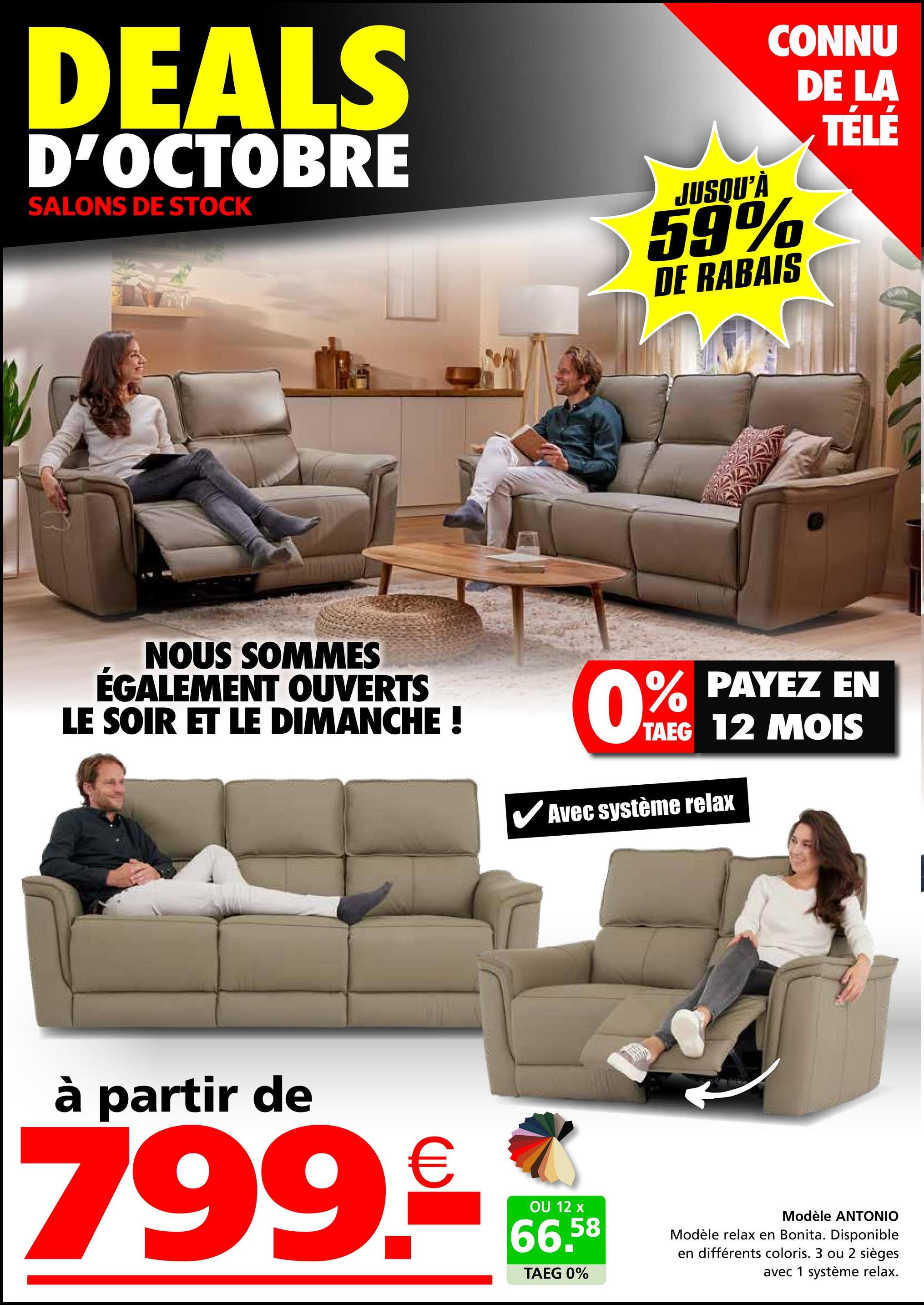 DEALS
D'OCTOBRE
SALONS DE STOCK
JUSQU'À
CONNU
59%
DE RABAIS
DE LA
TÉLÉ
NOUS SOMMES
ÉGALEMENT OUVERTS
LE SOIR ET LE DIMANCHE !
0% PAYEZ EN
TAEG 12 MOIS
Avec système relax
à partir de
799.€
OU 12 x
66,58
TAEG 0%
Modèle ANTONIO
Modèle relax en Bonita. Disponible
en différents coloris. 3 ou 2 sièges
avec 1 système relax.