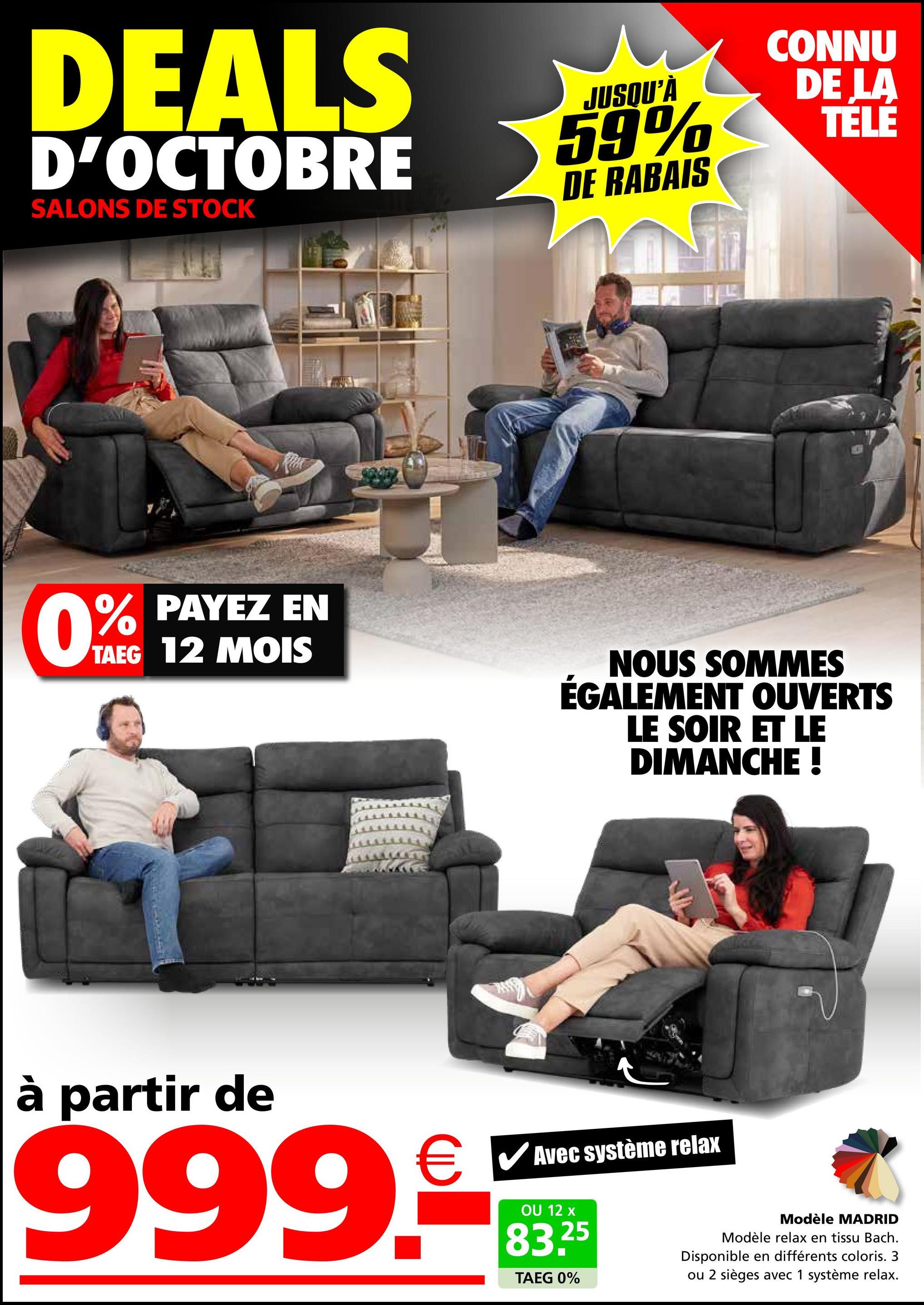 DEALS
D'OCTOBRE
SALONS DE STOCK
JUSQU'À
59%
DE RABAIS
CONNU
DE LA
TÉLÉ
61004
0% PAYEZ EN
TAEG 12 MOIS
NOUS SOMMES
ÉGALEMENT OUVERTS
LE SOIR ET LE
DIMANCHE !
à partir de
999.
Avec système relax
OU 12 x
25
83.2
TAEG 0%
Modèle MADRID
Modèle relax en tissu Bach.
Disponible en différents coloris. 3
ou 2 sièges avec 1 système relax.