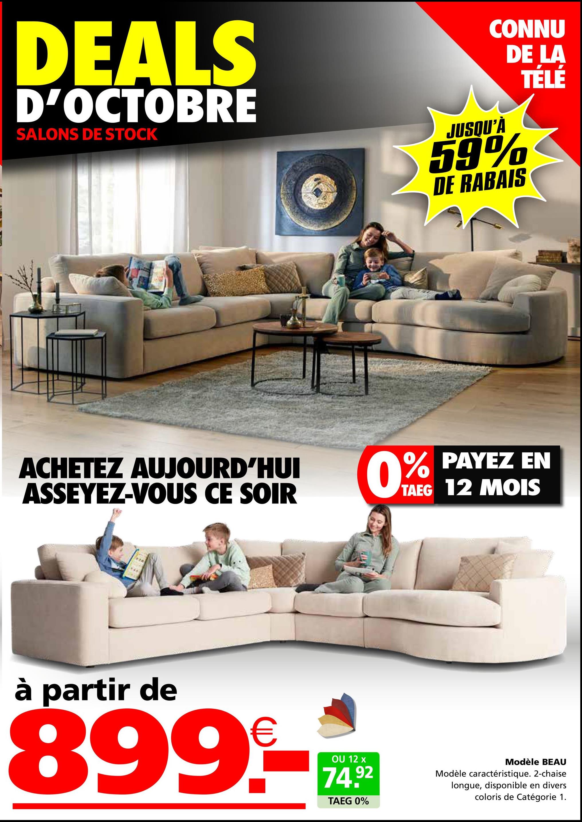 DEALS
D'OCTOBRE
SALONS DE STOCK
ACHETEZ AUJOURD'HUI
ASSEYEZ-VOUS CE SOIR
à partir de
899-
OU 12 x
74.92
CONNU
DE LA
JUSQU'À
59%
DE RABAIS
TELE
0% PAYEZ
EN
TAEG 12 MOIS
TAEG 0%
Modèle BEAU
Modèle caractéristique. 2-chaise
longue, disponible en divers
coloris de Catégorie 1.