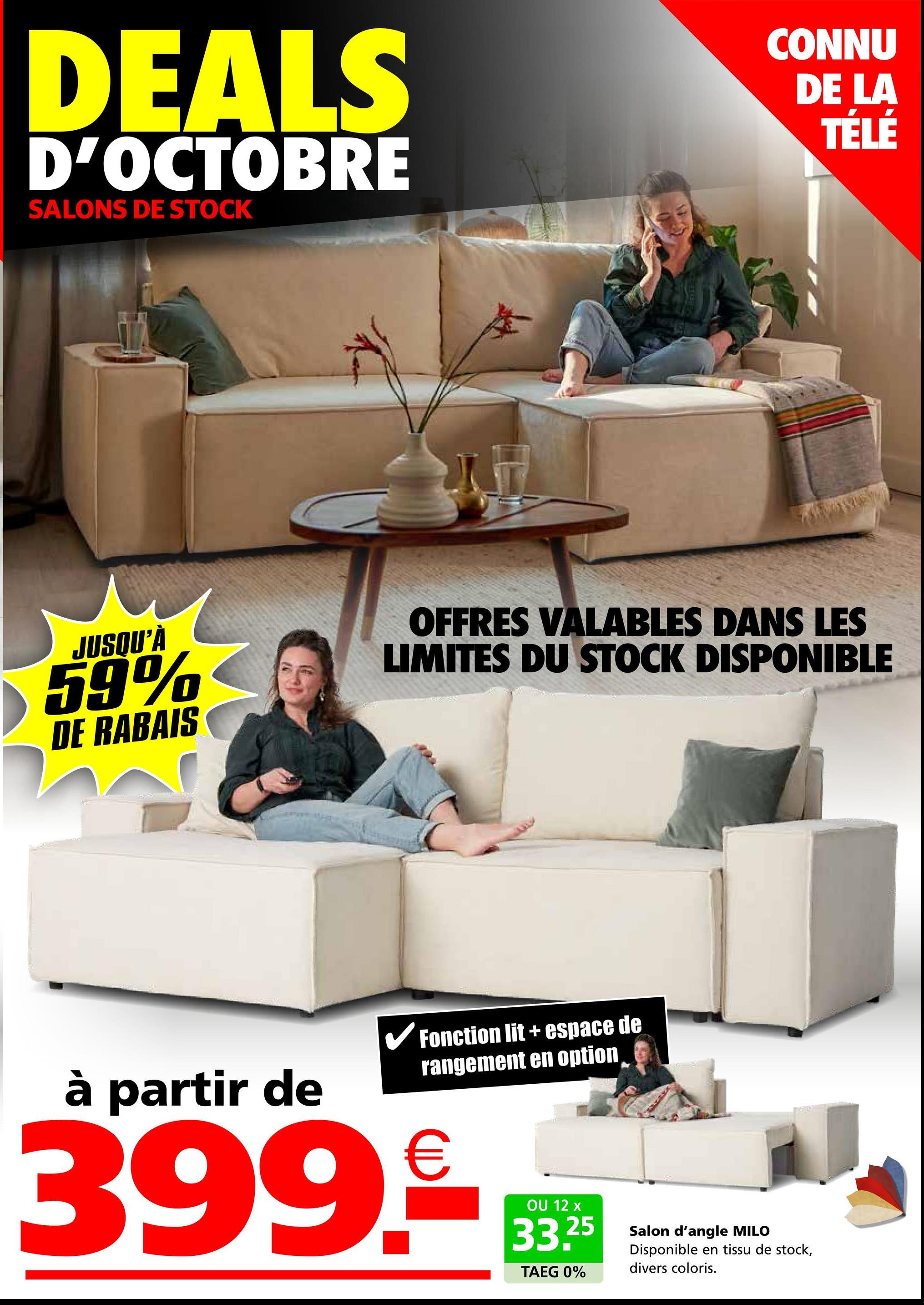 DEALS
D'OCTOBRE
SALONS DE STOCK
CONNU
DE LA
TÉLÉ
JUSQU'À
59%
DE RABAIS
OFFRES VALABLES DANS LES
LIMITES DU STOCK DISPONIBLE
à partir de
✓ Fonction lit + espace de
rangement en option
399.*D
OU 12 x
33.25
TAEG 0%
Salon d'angle MILO
Disponible en tissu de stock,
divers coloris.