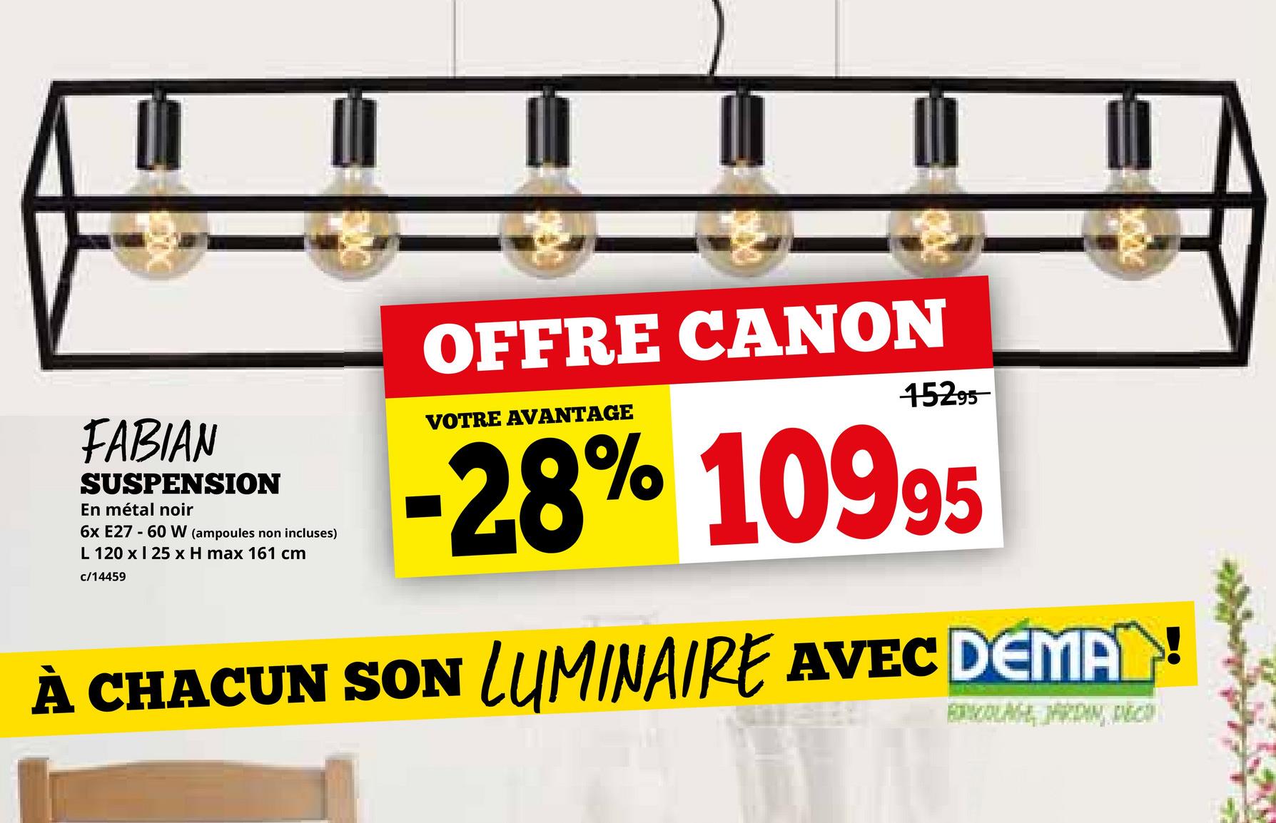 FABIAN
SUSPENSION
En métal noir
6x E27 60 W (ampoules non incluses)
L 120 x 25 x H max 161 cm
c/14459
OFFRE CANON
VOTRE AVANTAGE
15295
28% 10995
À CHACUN SON LUMINAIRE AVEC DEMAN!
BRICOLAGE, JARDIN, DECO