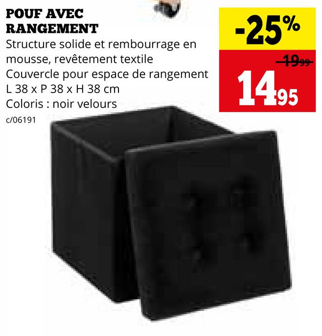 POUF AVEC
RANGEMENT
Structure solide et rembourrage en
mousse, revêtement textile
Couvercle pour espace de rangement
L 38 x P 38 x H 38 cm
Coloris noir velours
c/06191
-25%
1999-
1495