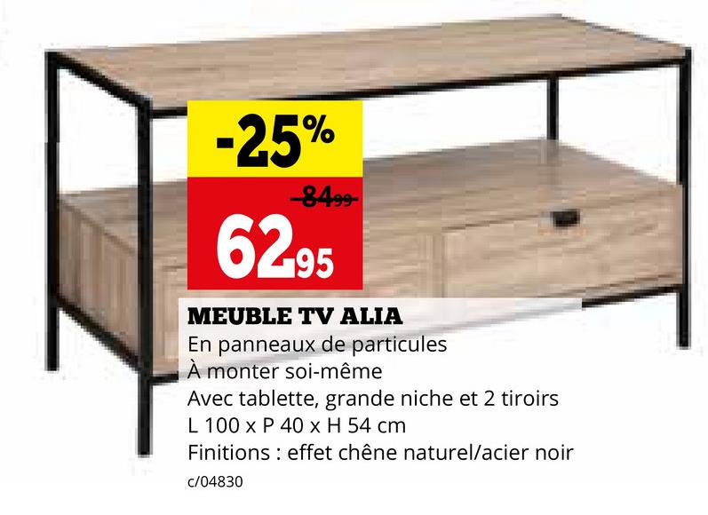 -25%
-8499-
62.95
MEUBLE TV ALIA
En panneaux de particules
À monter soi-même
Avec tablette, grande niche et 2 tiroirs
L 100 x P 40 x H 54 cm
Finitions effet chêne naturel/acier noir
c/04830