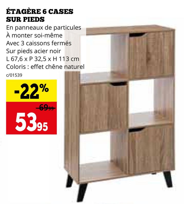 ÉTAGÈRE 6 CASES
SUR PIEDS
En panneaux de particules
À monter soi-même
Avec 3 caissons fermés
Sur pieds acier noir
L 67,6 x P 32,5 x H 113 cm
Coloris effet chêne naturel
c/01539
-22%
-6999-
5395