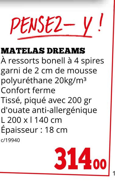 PENSEZ-Y!
MATELAS DREAMS
À ressorts bonell à 4 spires
garni de 2 cm de mousse
polyuréthane 20kg/m³
Confort ferme
Tissé, piqué avec 200 gr
d'ouate anti-allergénique
L 200 x 140 cm
Épaisseur : 18 cm
c/19940
31400
1