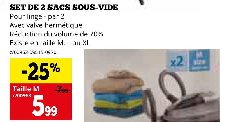 SET DE 2 SACS SOUS-VIDE
Pour linge par 2
Avec valve hermétique
Réduction du volume de 70%
Existe en taille M, L ou XL
c/00963-09515-09701
-25%
Taille M
c/00963
599
799
x2